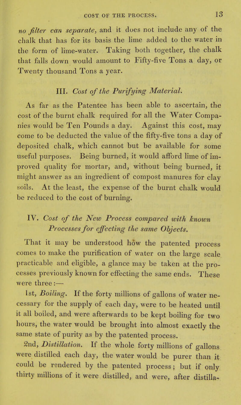 no filter can separate, and it does not include any of the chalk that has for its basis the lime added to the water in the form of lime-water. Taking both together, the chalk that falls down would amount to Fifty-five Tons a day, or Twenty thousand Tons a year. III. Cost of the Purifying Material. As far as the Patentee has been able to ascertain, the cost of the burnt chalk required for all the Water Compa- nies would be Ten Pounds a day. Against this cost, may come to be deducted the value of the fifty-five tons a day of deposited chalk, which cannot but be available for some useful purposes. Being burned, it would afford lime of im- proved quality for mortar, and, without being burned, it might answer as an ingredient of compost manures for clay soils. At the least, the expense of the burnt chalk would be reduced to the cost of burning. IV. Cost of the New Process compared with known Processes for effecting the same Objects. That it may be understood how the patented process comes to make the purification of water on the large scale practicable and eligible, a glance may be taken at the pro- cesses previously known for effecting the same ends. These were three:— 1st, Boiling. If the forty millions of gallons of water ne- cessary for the supply of each day, were to be heated until it all boiled, and were afterwards to be kept boiling for two hours, the water would be brought into almost exactly the same state of purity as by the patented process. 2nd, Distillation. If the whole forty millions of gallons were distilled each day, the water would be purer than it could be rendered by the patented process; but if only thirty millions of it were distilled, and were, after distilla-