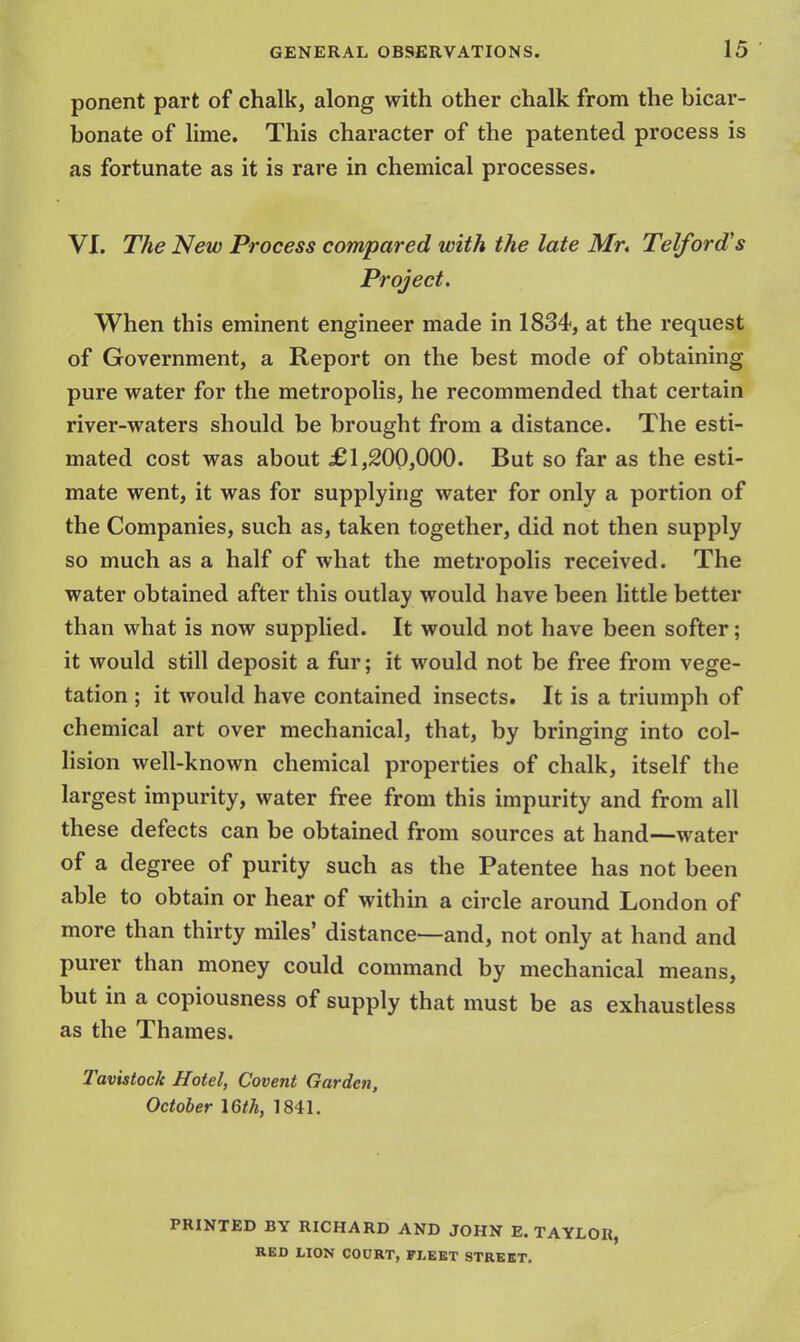 ponent part of chalk, along with other chalk from the bicar- bonate of lime. This character of the patented process is as fortunate as it is rare in chemical processes. VI. The New Process compared with the late Mr. Telford's Project. When this eminent engineer made in 1834, at the request of Government, a Report on the best mode of obtaining pure water for the metropolis, he recommended that certain river-waters should be brought from a distance. The esti- mated cost was about £1,200,000. But so far as the esti- mate went, it was for supplying water for only a portion of the Companies, such as, taken together, did not then supply so much as a half of what the metropolis received. The water obtained after this outlay would have been little better than what is now supplied. It would not have been softer; it would still deposit a fur; it would not be free from vege- tation ; it would have contained insects. It is a triumph of chemical art over mechanical, that, by bringing into col- lision well-known chemical properties of chalk, itself the largest impurity, water free from this impurity and from all these defects can be obtained from sources at hand—water of a degree of purity such as the Patentee has not been able to obtain or hear of within a circle around London of more than thirty miles' distance—and, not only at hand and purer than money could command by mechanical means, but in a copiousness of supply that must be as exhaustless as the Thames. Tavistock Hotel, Covent Garden, October 16th, 1841. PRINTED BY RICHARD AND JOHN E.TAYLOR, RED LION COURT, FLEET STREET.