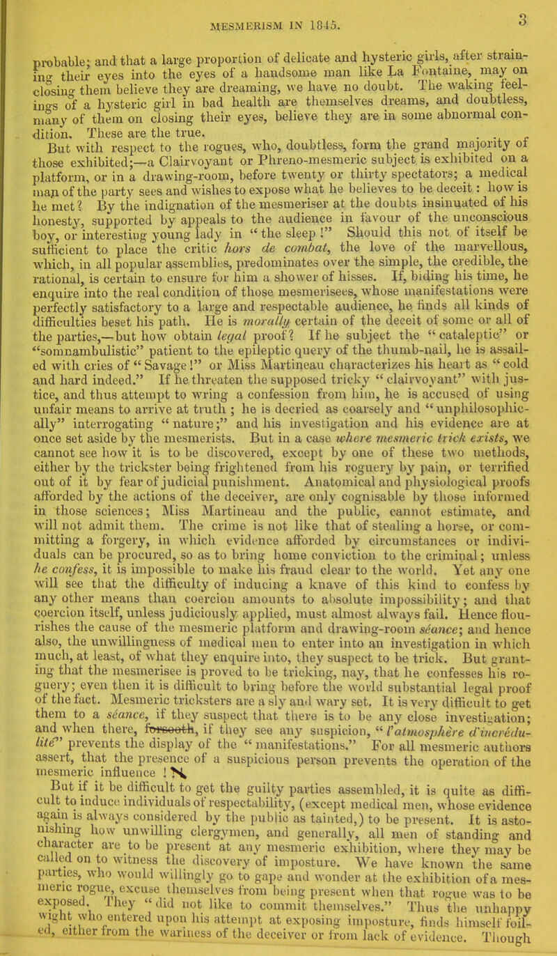 3 probable; and that a large proportion of dedicate and hysteric girls, after strain- in their eyes into the eyes of a handsome man like La Fontaine, may on closing them believe they are dreaming, we have no doubt. The waking feel- ings of a hysteric girl in bad health are themselves dreams, and doubtless, many of them on closing their eyes, believe they are in some abnormal con- dition. These are the true. . But w ith respect to the rogues, who, doubtless, form the grand majority of those exhibited;—a Clairvoyant or Phreno-mesmeric subject is exhibited on a platform, or in a drawing-room, before twenty or thirty spectators; a medical man of the party sees and wishes to expose what he believes to be deceit: how is he met? By the indignation of the mesmeriser at the doubts insinuated of his honesty, supported by appeals to the audience in favour of the unconscious boy, or interesting young lady in the sleep ! Should this not of itself be sufficient to place the critic hors de combat, the love of the marvellous, which, in all popular assemblies, predominates over the simple, the credible, the rational, is certain to ensure for him a shower of hisses. If, biding his time, he enquire into the real condition of those mesmerisees, whose manifestations were perfectly satisfactory to a large and respectable audience, he finds all kinds of difficulties beset his path. He is morally certain of the deceit of some or all of the parties,—but how obtain legal proof? If he subject the cataleptic or somnambulistic patient to the epileptic query of the thumb-nail, he is assail- ed with cries of  Savage ! or Miss Martineau characterizes his heart as  cold and hard indeed. If he threaten the supposed tricky  clairvoyant with jus- tice, and thus attempt to wring a confession from him, he is accused of using unfair means to arrive at truth ; he is decried as coarsely and  unphilosophic- ally interrogating nature; and his investigation and his evidence are at once set aside by the mesmerists. But in a case where mesmeric trick exists, we cannot see how it is to be discovered, except by one of these two methods, either by the trickster being frightened from his roguery by pain, or terrified out of it by fear of judicial punishment. Anatomical and physiological proofs afforded by the actions of the deceiver, are only cognisable by those informed in those sciences; Miss Martineau and the public, cannot estimate, and will not admit them. The crime is not like that of stealing a horse, or com- mitting a forgery, in which evidence afforded by circumstances or indivi- duals can be procured, so as to bring home conviction to the criminal; unless he confess, it is impossible to make his fraud clear to the world. Yet any one will see that the difficulty of inducing a knave of this kind to confess by any other means than coerciou amounts to absolute impossibility; and that coercion itself, unless judiciously applied, must almost always fail. Hence flou- rishes the cause of the mesmeric platform and drawing-room seance; and hence also, the unwillingness of medical men to enter into an investigation in which much, at least, of what they enquire into, they suspect to be trick. But grant- ing that the mesmerisee is proved to be tricking, nay, that he confesses his ro- guery; even then it is difficult to bring before the world substantial legal proof of the fact. Mesmeric tricksters are a sly and wary set. It is very difficult to get them to a seance, if they suspect that there is to be any close investigation; and when there, fwseeth, if they see any suspicion,  {atmosphere d'weredu- lite prevents the display of the  manifestations. For all mesmeric authors assert, that the presence of a suspicious person prevents the operation of the mesmeric influence ! >^ But if it be difficult to get the guilty parties assembled, it is quite as diffi- cult to induce individuals of respectability, (except medical men, whose evidence again is always considered by the public as tainted,) to be present. It is asto- nishing how unwilling clergymen, and generallv, all men of standing and character are to be present at any mesmeric exhibition, where they may be called on to witness the discovery of imposture. We have known the same parties, who would willingly go to gape and wonder at the exhibition of a mes- meric rogue,. excuse themselves from being present when that rogue was to be exposed Ihey «di«J not like to commit themselves. Thus the unhappy wight who entered upon his attempt at exposing imposture, finds himself foil- ed, either from the wariness of the deceiver or from lack of evidence. Though