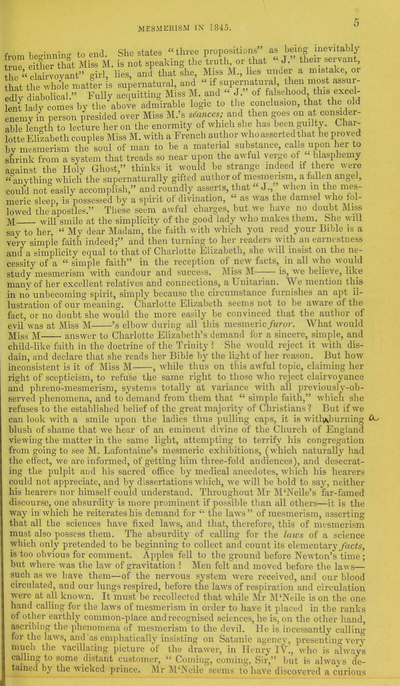 from beginning to end. She states three proposition, as being inevitably true eitl r at Miss M. is not speaking the truth or that  J. their servant, J^SS™*^ girl, Hes, and that she, Miss M., lies under a mistake, or hat the Se matter is supernatural, and «if supernatural, then most assur- ing diabolical  Fully acquitting Miss M. and « J. of falsehood this excel- ^lu!y c^bitlJ&hove admirable logic to the conclusion, that the old enemy in person presided over Miss M.'s seances; and then goes on at consider- able length to lecture her on the enormity of which she has been guilty. Char- lotte Elizabeth couples Miss M. with a French author who asserted that he proved by mesmerism the soul of man to be a material substance, calls upon her to shrink from a system that treads so near upon the awful verge of blasphemy a-ainst the Holy Ghost, thinks it would be strange indeed if there were  anything which the supernaturally gifted author of mesmerism, a fallen angel, could not easily accomplish, and roundly asserts, that J., when m the mes- meric sleep, is possessed by a spirit of divination,  as was the damsel who fol- lowed the apostles. These seem awful charges, but we have no doubt Miss M will smile at the simplicity of the good lady who makes them. She will say to her,  My dear Madam, the faith with which you read your Bible is a very simple faith indeed; and then turning to her readers with an earnestness and a simplicity equal to that of Charlotte Elizabeth, she will insist on the ne- cessity of a  simple faith in the reception of new facts, in all who would study mesmerism with candour and success. Miss M is, we believe, like many of her excellent relatives and connections, a Unitarian. We mention this in no unbecoming spirit, simply because the circumstance furnishes an apt il- lustration of our meaning. Charlotte Elizabeth seems not to be aware of the fact, or no doubt she would the more easily be convinced that the author of evil was at Miss M 's elbow during all this mesmeric Juror. What would Miss M answer to Charlotte Elizabeth's demand for a sincere, simple, and child-like faith in the doctrine of the Trinity ? She would reject it with dis- dain, and declare that she reads her Bible by the light of her reason. But how inconsistent is it of Miss M , while thus on tins awful topic, claiming her right of scepticism, to refuse the same right to those who reject clairvoyance and phreno-mesmerism, systems totally at variance with all previously-ob- served phenomena, and to demand from them that  simple faith, which she refuses to the established belief of the great majority of Christians ? But if we can look with a smile upon the ladies thus pulling caps, it is witli\hurning blush of shame that we hear of an eminent divine of the Church of England viewing the matter in the same light, attempting to terrify his congregation from going to see M. Lafontaine's mesmeric exhibitions, (which naturally had the effect, we are informed, of getting him three-fold audiences), and desecrat- ing the pulpit and his sacred office by medical anecdotes, which his hearers could not appreciate, and by dissertations which, we will be bold to say, neither his hearers nor himself could understand. Throughout Mr M'Neile's far-famed discourse, one absurdity is more prominent if possible than all others—it is the way in which he reiterates his demand for  the laws of mesmerism, asserting that all the sciences have fixed laws, and that, therefore, this of mesmerism must also possess them. The absurdity of calling for the laws of a science which only pretended to be beginning to collect and count its elementary facts, is too obvious for comment. Apples fell to the ground before Newton's time; but where was the law of gravitation \ Men felt and moved before the laws— such as we have them—of the nervous system were received, and our blood circulated, and our lungs respired, before the laws of respiration and circulation were at all known. It must be recollected that while Mr M'Neile is on the one hand calling for the laws of mesmerism in order to have it placed in the ranks of other earthly common-place and recognised sciences, he is, on the other hand, ascribing the phenomena of mesmerism to the devil. He is incessantly calling for the laws, and as emphatically insisting on Satanic agency, presenting very much the vacillating picture of the drawer, in Henry IV., who is always calling to some distant customer,  Coming, coming, Sir, but is always de- tained by the wicked prince. Mr M'Neile seems to have discovered a curious