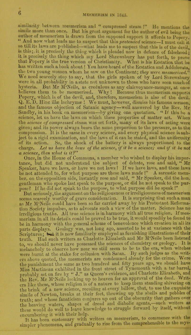 similarity between mesmerism and  compressed steam ! He mentions tlie simile more than once. But his great argument for the author of evil being the author of mesmerism is drawn from the supposed support it affords to Popery.  And now what leads me to suspect that this pretended science—1 must call it so till its laws are published—what leads me to suspect that this is of the devil is thisj.it is precisely the thing which is pleaded now in defence of falsehood; it is precisely the thing which my Lord Shrewsbury has put forth, to prove that Popery is the true version of Christianity. What is his Ecstatica that he has written such a book about ? You have heard of the Ecstatica and Addolorata, the two young women whom he saw on the Continent; they were mesmerized. We need scarcely stop to say, that the girls spoken of by Lord Shrewsbury were in all probability in a state not unknown to those who have seen much of hysteria. But Mr M'Neile, as credulous as any clairvoyance-monger, at once- believes them to be mesmerised. Why I Because thus mesmerism supports Popery, which is of the devil, and, therefore, mesmerism is also of the devil. Q,. E. D. Hinc illse lachrymse! We must, however, dismiss his famous sermon, and the famous objection of Satanic agency—well answered by the Rev. .Mr Sandby, in his book on mesmerism—by giving one quotation.  If this be a science, let us have the laws on which these properties of matter act. When the science of compressed steam was set forth, many of its laws of acting were given; and its power always bears the same proportion to the pressure, as to the compression. It is the same in every science, and every physical science is sub- ject to a rigid examination, and the laws of it can be stated, and the uniformity of its action. So, the shock of the battery is always proportioned to the charge. Let us have the taws of the science, if it be a science; and if it be not a science, then what is it? Once, in the House of Commons, a member who wished to display his impor- tance, but did not understand the subject of debate, rose and said,  Mr Speaker, have we laws, or have we not laws 1 If we have laws, and these laws be not attended to, for what purpose are these laws made I A sarcastic mem- ber, on the opposition side, instantly rose and said,  Mr Speaker, did the hon. gentleman who spoke last speak to the purpose, or did he not speak to the pur- pose? If he did not speak to the purpose, to what purpose did he speak V But seriously, the argument on the religiousness or irreligiousness of mesmerism seems scarcely worthy of grave consideration. It is surprising that such a man as Mr M'Neile could have been so far carried away by his Protestant Reforma- tion Society impulses, as to advocate such a view of the matter. Science has no irreligious truths. All true science is in harmony with all true religion. If mes- merism in all its details could be proved to be true, it would speedily be found to be in harmony with the general scheme of benevolence which creation in all its parts displays. Geology was, not long ago, asserted to be at variance with the Scriptures; b*it it is now familiarly employed as furnishing illustrations of their truth. Had such writers as Charlotte Elizabeth and Mr M'Neile been listened to, we should never have possessed the sciences of chemistry or geology. It is melancholy to observe how near we still seem to be to the era, when witches were burnt at the stake for collusion with Satan. By such judges as the writ* ers above quoted, the mesmerists are condemned already for the crime. Were the punishment the same as two hundred and fifty years ago, we should have Miss Martineau exhibited in the front street of Tynemouth with a tar barrel, probably set on fire by  J. as Queen's evidence, and Charlotte Elizabeth, and the Rev. Mr M'Neile looking up to heaven for an approval of the deed. Writ- ers like these, whose religion is of a nature to keep them standing shivering on the brink of a new science, recoiling at every billow, that, to use the exquisite simile of Newton, breaks at their feet, throwing up the shells and pebbles of truth- and whose fanaticism conjures up out of the obscurity that gathers over the heaving waters, shapes of dread and diabolic agents,—such writers as these would do well to leave knowledge to struggle forward by itself, without encumbering it with their help. It has been customary with writers on mesmerism, to commence with the simpler phenomena, and gradually to rise from the comprehensible to the mys-