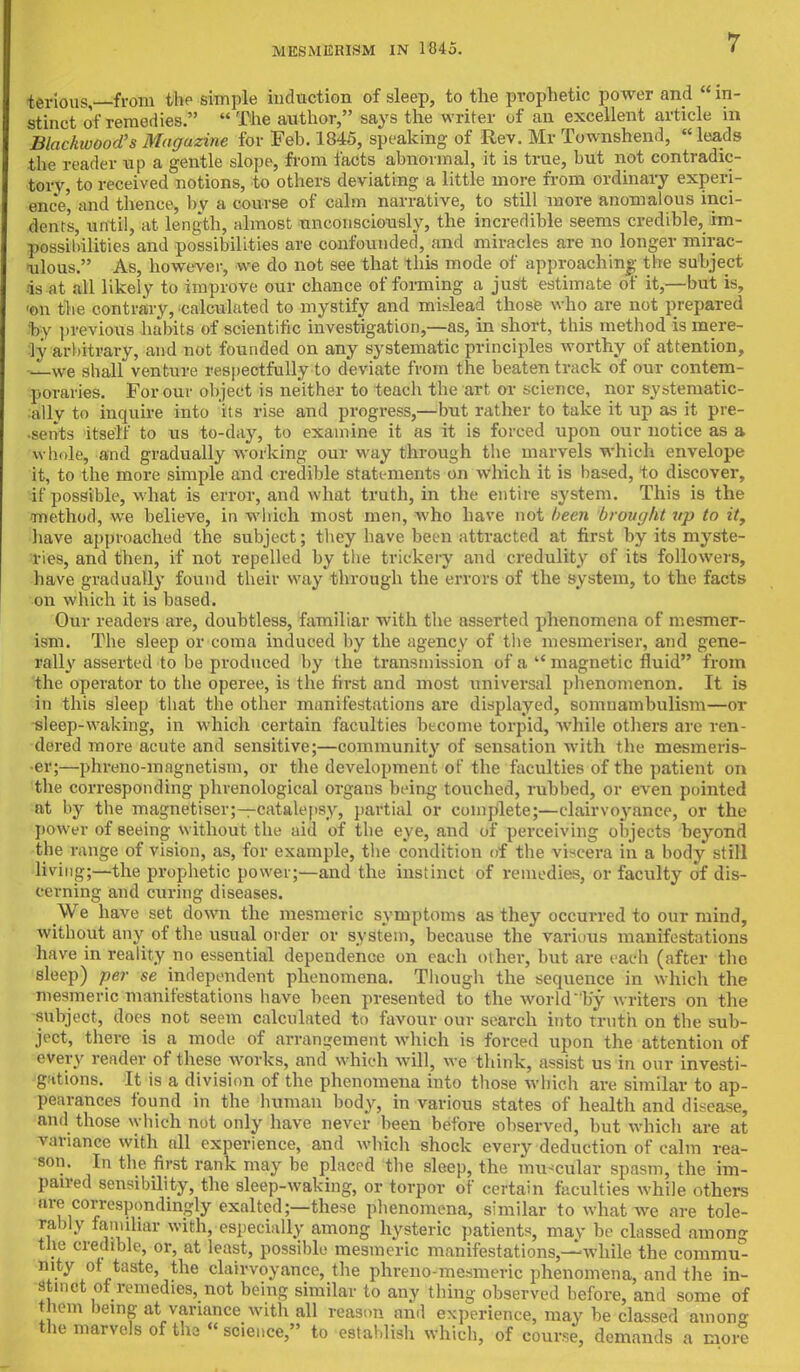 terious,—from the simple induction of sleep, to the prophetic power and  in- stinct of remedies. The author, says the writer of an excellent article in Blackwood's Magazine for Feb. 1845, speaking of Rev. Mr Townshend, leads the reader up a gentle slope, from facts abnormal, it is true, but not contradic- tory, to received notions, to others deviating a little more from ordinary experi- ence' and thence, by a course of calm narrative, to still more anomalous inci- dent's, until, at length, almost unconsciously, the incredible seems credible, im- possibilities and possibilities are confounded, and miracles are no longer mirac- ulous. As, however, we do not see that this mode of approaching the subject- is at all likely to improve our chance of forming a just estimate of it,—but is, ■on the contrary, calculated to mystify and mislead those who are not prepared by previous habits of scientific investigation,—as, in short, this method is mere- ly arbitrary, and not founded on any systematic principles worthy of attention, —we shall venture respectfully to deviate from the beaten track of our contem- poraries. For our object is neither to teach the art or science, nor systematic- ally to inquire into its rise and progress,—but rather to take it up as it pre- sents itself to us to-day, to examine it as it is forced upon our notice as a whole, and gradually working our way through the marvels which envelope it, to the more simple and credible statements on which it is based, to discover, if possible, what is error, and what truth, in the entire system. This is the method, we believe, in which most men, who have not been brovyht up to it, have approached the subject; they have been attracted at first by its myste- ries, and then, if not repelled by the trickery and credulity of its followers, have gradually found their way through the errors of the system, to the facts on which it is based. Our readers are, doubtless, familiar with the asserted phenomena of mesmer- ism. The sleep or coma induced by the agency of the mesmeriser, and gene- rally asserted to be produced by the transmission of a  magnetic fluid from the operator to the operee, is the first and most universal phenomenon. It is in this sleep that the other manifestations are displayed, somnambulism—or ^leep-waking, in which certain faculties become torpid, while others are ren- dered more acute and sensitive;—community of sensation with the mesmeris- er;—phreno-inagnetism, or the development of the faculties of the patient on the corresponding phrenological organs being touched, rubbed, or even pointed at by the magnetiser;—catalepsy, partial or complete;—clairvoyance, or the power of seeing without the aid of the eye, and of perceiving objects beyond the range of vision, as, for example, the condition of the viscera in a body still living;—the prophetic power;—and the instinct of remedies, or faculty of dis- cerning and curing diseases. We have set down the mesmeric symptoms as they occurred to our mind, without any of the usual order or system, because the various manifestations have in reality no essential dependence on each other, but are each (after the sleep) per se independent phenomena. Though the sequence in which the mesmeric manifestations have been presented to the world  by writers on the subject, does not seem calculated to favour our search into truth on the sub- ject, there is a mode of arrangement which is forced upon the attention of every reader of these works, and which will, we think, assist us in our investi- gations. It is a division of the phenomena into those which are similar to ap- pearances found in the human body, in various states of health and disease, and those which not only have never been before observed, but which are at variance with nil experience, and which shock every deduction of calm rea- son. In the first rank may be placed the sleep, the muscular spasm, the im- paired sensibility, the sleep-waking, or torpor of certain faculties while others are correspondingly exalted;—these phenomena, similar to what we are tole- rably familiar with, especially among hysteric patients, may be classed among the credible, or, at least, possible mesmeric manifestations,—while the commu- nity ot taste, the clairvoyance, the phreno-mesmeric phenomena, and the in- stinct of remedies, not being similar to any thing observed before, and some of them being at variance with all reason ami experience, may be classed among the marvels of tha « science, to establish which, of course, demands a more