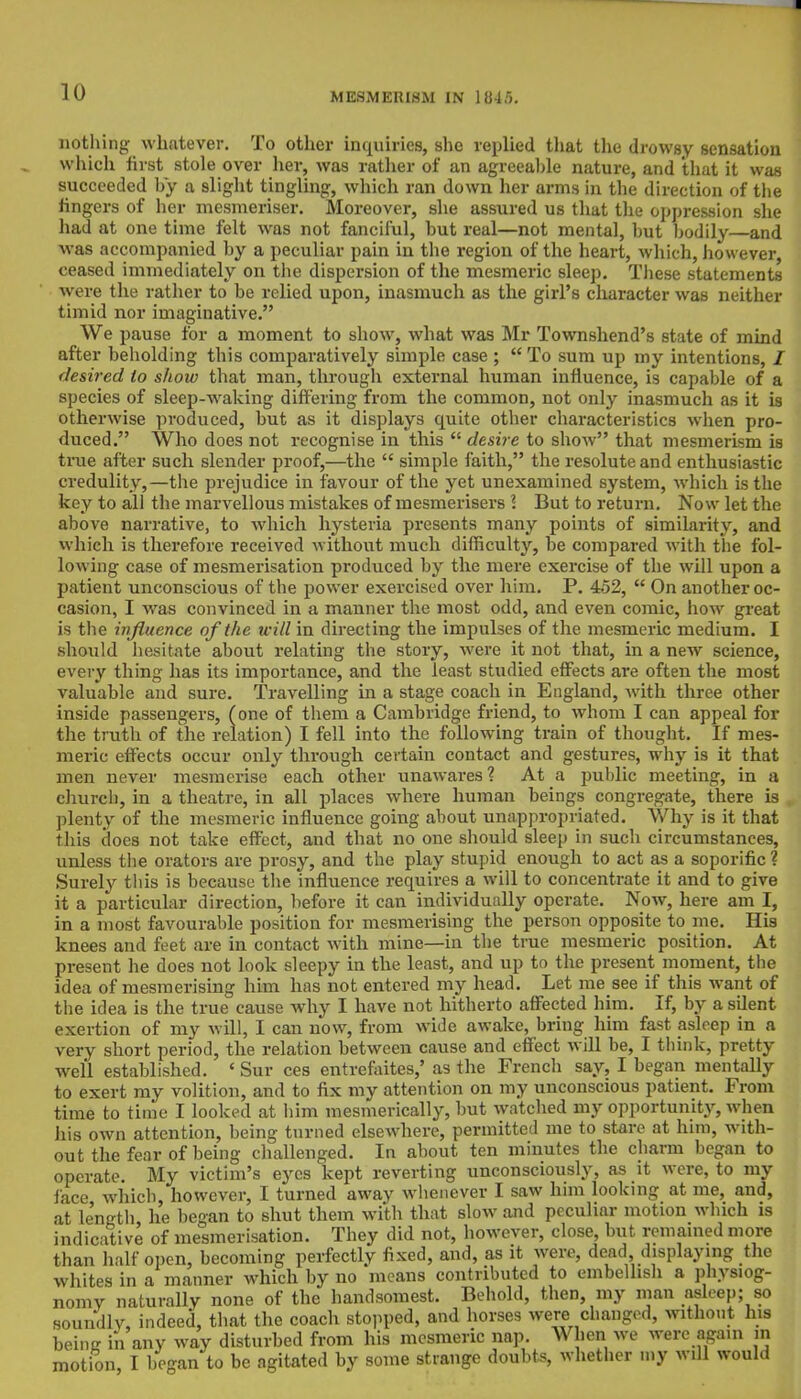 nothing whatever. To other inquiries, she replied that the drowsy sensation which first stole over her, was rather of an agreeable nature, and that it was succeeded by a slight tingling, which ran down her arms in the direction of the fingers of her mesmeriser. Moreover, she assured us that the oppression she had at one time felt was not fanciful, hut real—not mental, hut bodily and was accompanied by a peculiar pain in the region of the heart, which, however, ceased immediately on the dispersion of the mesmeric sleep. These statements were the rather to be relied upon, inasmuch as the girl's character was neither timid nor imaginative. We pause for a moment to show, what was Mr Townshend's state of mind after beholding this comparatively simple case ;  To sum up my intentions, 2 desired to show that man, through external human influence, is capable of a species of sleep-waking differing from the common, not only inasmuch as it is otherwise produced, but as it displays quite other characteristics when pro- duced. Who does not recognise in this  desire to show that mesmerism is true after such slender proof,—the  simple faith, the resolute and enthusiastic credulity,—the prejudice in favour of the yet unexamined system, which is the key to all the marvellous mistakes of mesmerisers \ But to return. Now let the above narrative, to which hysteria presents many points of similarity, and which is therefore received without much difficulty, be compared with the fol- lowing case of mesmerisation produced by the mere exercise of the will upon a patient unconscious of the power exercised over him. P. 452,  On another oc- casion, I was convinced in a manner the most odd, and even comic, how great is the influence of the will in directing the impulses of the mesmeric medium. I should hesitate about relating the story, were it not that, in a new science, every thing has its importance, and the least studied effects are often the most valuable and sure. Travelling in a stage coach in England, with three other inside passengers, (one of them a Cambridge friend, to whom I can appeal for the truth of the relation) I fell into the following train of thought. If mes- meric effects occur only through certain contact and gestures, why is it that men never mesmerise each other unawai-es? At a public meeting, in a church, in a theatre, in all places where human beings congregate, there is I plenty of the mesmeric influence going about unappropriated. Why is it that this does not take effect, and that no one should sleep in such circumstances, unless the orators are prosy, and the play stupid enough to act as a soporific ? Surely this is because the influence requires a will to concentrate it and to give it a particular direction, before it can individually operate. Now, here am I, in a most favourable position for mesmerising the person opposite to me. His knees and feet are in contact with mine—in the true mesmeric position. At present he does not look sleepy in the least, and up to the present moment, the idea of mesmerising him has not entered my head. Let me see if this want of the idea is the true cause why I have not hitherto affected him. If, by a silent exertion of my will, I can now, from wide awake, bring him fast asleep in a very short period, the relation between cause and effect will be, I think, pretty well established. < Sur ces entrefaites,' as the French say, I began mentally to exert my volition, and to fix my attention on my unconscious patient. From time to time I looked at him mesmerically, but watched my opportunity, when his own attention, being turned elsewhere, permitted me to stare at him, with- out the fear of being challenged. In about ten minutes the charm began to operate. My victim's eyes kept reverting unconsciously, as it were, to my face which however, I turned away whenever I saw him looking at me, and, at length he began to shut them with that slow and peculiar motion which is indicative of mesmerisation. They did not, however, close, but remained more than half open, becoming perfectly fixed, and, as it were, dead displaying the whites in a manner which by no means contributed to embellish a physiog- nomy naturally none of the handsomest. Behold, then my man asleep; so soundly, indeed, that the coach stopped, and horses were chaugod, without his beinK in any way disturbed from his mesmeric nap. When we were again m motion, I began to be agitated by some strange doubts, whether my will would