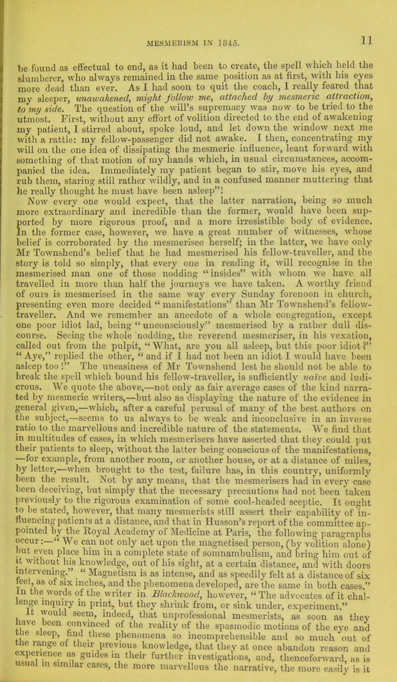 AIESMElilSAI IN 1815. be found as effectual to end, as it had been to create, the spell which held the Blumberer, who always remained in the same position as at first, with his eyes more dead than ever. As I had soon to quit the coach, I really feared that my sleeper, unawahened, might follow me, attached by mesmeric attraction, to my side. The question of the will's supremacy was now to be tried to the utmost. First, without any effort of volition directed to the end of awakening my patient, I stirred about, spoke loud, and let down the window next me with a rattle: my fellow-passenger did not awake. I then, concentrating my will on the one idea of dissipating the mesmeric influence, leant forward with something of that motion of my hands which, in usual circumstances, accom- panied the idea. Immediately my patient began to stir, move his eyes, and rub them, staring still rather wildly, and in a confused manner muttering that he really thought he must have been asleep! Now every one would expect, that the latter narration, being so much more extraordinary and incredible than the former, would have been sup- ported by more rigorous proof, and a more irresistible body of evidence. In the former case, however, we have a great number of witnesses, whose belief is corroborated by the mesmerisee herself; in the latter, we have only Mr Townshend's belief that he had mesmerised his fellow-traveller, and the story is told so simply, that every one in reading it, will recognise in the mesmerised man one of those nodding insides with whom we have all travelled in more than half the journeys we have taken. A worthy friend of ours is mesmerised in the same way every Sunday forenoon in church, presenting even more decided  manifestations than Mr Townshend's fellow- traveller. And we remember an anecdote of a whole congregation, except one poor idiot lad, being  unconsciously mesmerised by a rather dull dis- course. Seeing the whole nodding, the reverend mesmeriser, in his vexation, called out from the pulpit, What, are you all asleep, but this poor idiot?  Aye, replied the other,  and if I had not been an idiot I would have been asleep too! The uneasiness of Mr Townshend lest he should not be able to break the spell which bound his fellow-traveller, is sufficiently naive and ludi- crous. We quote the above,—not only as fair average cases of the kind narra- ted by mesmeric writers,—but also as displaying the nature of the evidence in general given,—which, after a careful perusal of many of the best authors on the subject,—seems to us always to be weak and inconclusive in an inverse ratio to the marvellous and incredible nature of the statements. We find that in multitudes of cases, in which mesmerisers have asserted that they could put their patients to sleep, without the latter being conscious of the manifestations, —for example, from another room, or another house, or at a distance of miles, by letter,—when brought to the test, failure has, in this country, uniformly been the result. Not by any means, that the mesmerisers had in every case been deceiving, but simply that the necessary precautions had not been taken previously to the rigorous examination of some cool-headed sceptic. It ought to be stated, however, that many mesmerists still assert their capability of in- fluencing patients at a distance, and that in Husson's report of the committee ap- pointed by the Royal Academy of Medicine at Paris, the following paragraphs occur:— We can not only act upon the magnetised person, (by volition alone) but even place him in a complete state of somnambulism, and bring him out of it without his knowledge, out of his sight, at a certain distance, and with doors intervening. « Magnetism is as intense, and as speedily felt at a distance of six teet, as of six inches, and the phenomena developed, are the same in both cases. m the words of the writer in Blackwood, however, The advocates of it chal- lenge inquiry in print, but they shrink from, or sink under, experiment. it would seem, indeed, that unprofessional mesmerists, as soon as thev have been convinced of the reality of the spasmodic motions of the eye and tlie sleep, nnd these phenomena so incomprehensible and so much out of the range of their previous knowledge, that they at once abandon reason ami experience as guides in their further investigations, and, thenceforward, as is usual m similar cases, the more marvellous the narrative, the more easily is it