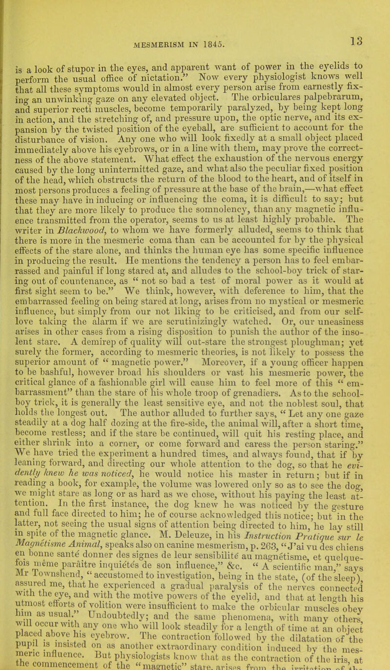 is a look of stupov in the eyes, and apparent want of power in the eyelids to perform the usual office of nictation. Now every physiologist knows well that all these symptoms would in almost every person arise from earnestly fix- ing an unwinking gaze on any elevated ohject. The orbiculares palpebrarum, and superior recti muscles, become temporarily paralyzed, by being kept long in action, and the stretching of, and pressure upon, the optic nerve, and its ex- pansion by the twisted position of the eyeball, are sufficient to account for the disturbance of vision. Any one who will look fixedly at a small object placed immediately above his eyebrows, or in a line with them, may prove the correct- ness of the above statement. What effect the exhaustion of the nervous energy caused by the long unintermitted gaze, and what also the peculiar fixed position of the head, which obstructs the return of the blood to the heart, aud of itself in most persons produces a feeling of pressure at the base of the brain,—what effect these may have in inducing or influencing the coma, it is difficult to say; but that they are more likely to produce the somnolency, than any magnetic influ- ence transmitted from the operator, seems to us at least highly probable. The writer in Blackwood, to whom we have formerly alluded, seems to think that there is more in the mesmeric coma than can be accounted for by the physical effects of the stare alone, and thinks the human eye has some specific influence in producing the result. He mentions the tendency a person has to feel embar- rassed and painful if long stared at, and alludes to the school-boy trick of star- ing out of countenance, as  not so bad a test of moral power as it would at first sight seem to be. We think, however, with deference to him, that the embarrassed feeling on being stared at long, arises from no mystical or mesmeric influence, but simply from our not liking to be criticised, and from our self- love taking the alarm if we are scrutinizingly watched. Or, our uneasiness arises in other cases from a rising disposition to punish the author of the inso- lent stare. A demirep of quality will out-stare the strongest ploughman; yet surely the former, according to mesmeric theories, is not likely to possess the superior amount of  magnetic power. Moreover, if a young officer happen to be bashful, however broad his shoulders or vast his mesmeric power, the critical glance of a fashionable girl will cause him to feel more of this  em- barrassment than the stare of his whole troop of grenadiers. As to the school- boy trick, it is generally the least sensitive eye, and not the noblest soul, that holds the longest out. The author alluded to further says,  Let any one gaze steadily at a dog half dozing at the fire-side, the animal will, after a short time, become restless; and if the stare be continued, will quit his resting place, and either shrink into a corner, or come forward and caress the person staring. We have tried the experiment a hundred times, and always found, that if by leaning forward, and directing our whole attention to the dog, so that he evi- dently knew he teas noticed, he would notice his master in return; but if in reading a book, for example, the volume was lowered only so as to see the dog, we might stare as long or as hard as we chose, without his paying the least at- tention. In the first instance, the dog knew he was noticed by the vesture and full face directed to him; he of course acknowledged this notice; but°in the latter, not seeing the usual signs of attention being directed to him,'he lay still in spite of the magnetic glance. M. Deleuze, in his Instruction Pratique sur le Maynetisme Animal, speaks also on canine mesmerism, p. 263,  J'ai vu des chiens en bonne sante' donner des signes de leur sensibility au magnetisme, et quelque- iois inume paraitre inquietes de son influence, &c. « A scientific man, says Mr lownshend,  accustomed to investigation, being in the state, (of the sleep) assured me, that he experienced a gradual paralysis of the nerves connected with the eye, and with the motive powers of the eyelid, and that at length his utmost efforts of volition were insufficient to make the orbicular muscles obey y others, an object ion of the rc*. » uipwwu on as anotner extraordinary condition induced by the mes meric influence. But nhvsioWist.s Im™ t.hit no JS JL, • the commencement But physiologists know that as the contraction of the iris at t of the  magnetic stare, arises from iha Ivritnfmr.