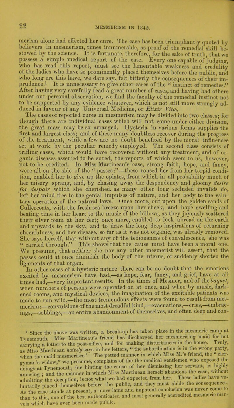 merism alone had effected her cure. The case has been triumphantly quoted by believers in mesmerism, times innumerable, as proof of the remedial skill be- stowed by the science. It is fortunate, therefore, lor the sake of truth, that we possess a simple medical report of the case. Every one capable of judging, who has read this report, must see the lamentable weakness and credulity of the ladies who have so prominently placed themselves before the public, and who long ere this have, we dare say, felt bitterly the consequences of their im- prudence.1 It is unnecessary to give other cases of the  instinct of remedies. After having very carefully read a great number of cases, and having had others under our personal observation, we find the faculty of the remedial instinct not to be supported by any evidence whatever, which is not still more strongly ad- duced in favour of any Universal Medicine, or Elixir Vita. The cases of reported cures in mesmerism may be divided into two classes; for though there are individual cases which will not come under either division, the great mass may be so arranged. Hysteria in various forms supplies the first and largest class; and of these many doubtless recover during the progress of the treatment, while a few are no doubt benefited by the moral influences set at work by the peculiar remedy employed. The second class consists of trifling cases, which would have recovered without any treatment, and of or- ganic diseases asserted to be cured, the reports of wdiich seem to us, however, not to be credited. In Miss Martineau's case, strong faith, hope, and fancy, were all on the side of the  passes:—these roused her from her torpid condi- tion, enabled her to give up the opiates, from which in all probability much of her misery sprang, and, by chasing away the despondency and gloomy desire for despair which she cherished, as many other long secluded invalids do, left her mind free to the genial impulses of nature, and her body to the salu- tary operation of the natural laws. Once more, out upon the golden sands of Cullercoats, with the fresh sea breeze upon her cheek, and hope swelling and beating time in her heart to the music of the billows, as they joyously scattered their silver foam at her feet; once more, enabled to look abroad on the earth and upwards to the sky, and to draw the long deep inspirations of returning cheerfulness, and her disease, so far as it was not organic, was already removed. She says herself, that without any of the tediousness of convalescence, she was  carried through. This shows that the cause must have been a moral one. We presume, that neither she nor any other mesmerist will assert, that the passes could at once diminish the body of the uterus, or suddenly shorten the ligaments of that organ. In other cases of a hysteric nature there can be no doubt that the emotions excited by mesmerism have had,—as hope, fear, fancy, and grief, have at all times had,—very important results. In the times of Mesmer, and of the baquet, when numbers of persons were operated on at once, and when by music, dark- ened rooms, and mystical devices, the imagination of the excitable patients was made to run wild,—the most tremendous effects were found to result from mes- merism:—convulsions of the most dreadful kind,—evacuations,—cries,—embrac- ings,—sobbings,—an entire abandonment of themselves, and often deep and con- 1 Since the above was written, a break-up has taken place in the mesmeric camp at Tynemouth. Miss Martineau's friend has discharged her mesmerising maid for not carrying a letter to the post-office, and for making disturbances in the house. Truly, •is Miss Martineau naively says in her letters,  the subordination is in the wrong party, when the maid mesmerises. The petted manner in which Miss M.'s friend, the ■ cler- gyman's widow  we presume, complains of the the medical gentlemen who exposed the doings at Tynemouth, for hinting the cause of her dismissing her servant, is highly amusing : and the manner in which Miss Martineau herself abandons the case, without admitting the deception, is not what we had expected from her. These ladies have vo- luntarily placed themselves before the public, and they must abide the consequences. As the case stands at present, a more lame and impotent conclusion was never come to than to this, one of the best authenticated and most generally accredited mesmeric mar- vels which have ever been made public.