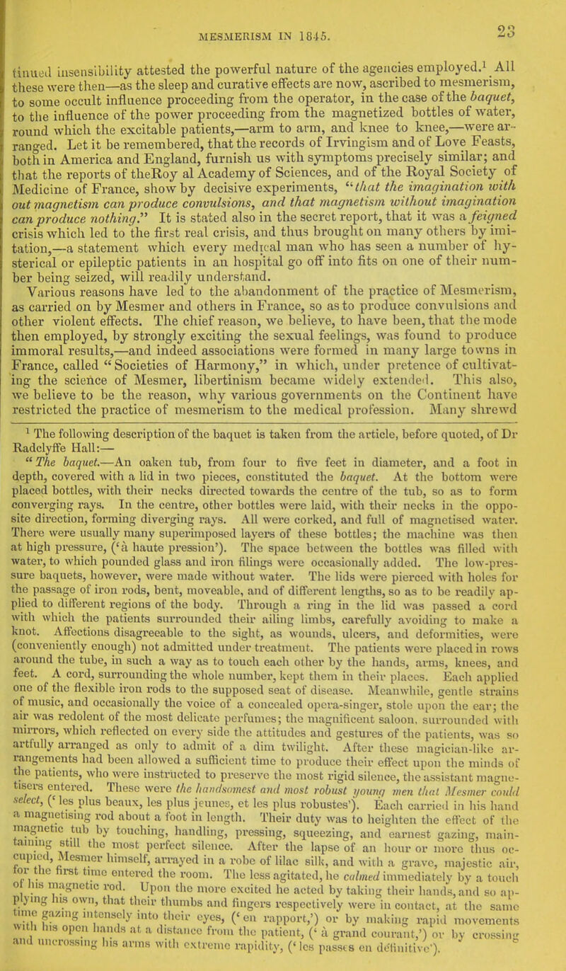 tinued insensibility attested the powerful nature of the agencies employed.1 All these were then—as the sleep and curative effects are now, ascribed to mesmerism, to some occult influence proceeding from the operator, in the case of the baquet, to the influence of the power proceeding from the magnetized bottles of water, round which the excitable patients,—arm to arm, and knee to knee,—were ar- ranged. Let it be remembered, that the records of Irvingism and of Love Feasts, both in America and England, furnish us with symptoms precisely similar; and that the reports of theRoy al Academy of Sciences, and of the Royal Society of Medicine of France, show by decisive experiments, that the imagination with out magnetism can produce convulsions, and that magnetism without imagination can produce nothing. It is stated also in the secret report, that it was a feigned crisis which led to the fir^t real crisis, and thus brought on many others by imi- tation,—a statement which every medical man who has seen a number of hy- sterical or epileptic patients in an hospital go off into fits on one of their num- ber being seized, will readily understand. Various reasons have led to the abandonment of the practice of Mesmerism, as carried on by Mesmer and others in France, so as to produce convulsions and other violent effects. The chief reason, we believe, to have been, that the mode then employed, by strongly exciting the sexual feelings, was found to produce immoral results,—and indeed associations were formed in many large towns in France, called  Societies of Harmony, in which, under pretence of cultivat- ing the science of Mesmer, libertinism became widely extended. This also, we believe to be the reason, why various governments on the Continent have restricted the practice of mesmerism to the medical profession. Many shrewd 1 The following description of the baquet is taken from the article, before quoted, of Dr Radclyffe Hall:—  The baquet.—An oaken tub, from four to five feet in diameter, and a foot in depth, covered with a lid in two pieces, constituted the baquet. At the bottom were placed bottles, with their necks directed towards the centre of the tub, so as to form converging rays. In the centre, other bottles were laid, with their necks in the oppo- site direction, forming diverging rays. All were corked, and full of magnetised water. There were usually many superimposed layers of these bottles; the machine was then at high pressure, ('a haute pression'). The space between the bottles was filled with water, to which pounded glass and iron filings were occasionally added. The low-pres- sure baquets, however, were made without water. The lids were pierced with holes for the passage of iron rods, bent, moveable, and of different lengths, so as to be readily ap- plied to different regions of the body. Through a ring in the lid was passed a cord with which the patients surrounded their ailing limbs, carefully avoiding to make a knot. Affections disagreeable to the sight, as wounds, ulcers, and deformities, were (conveniently enough) not admitted under treatment. The patients were placed in rows around the tube, in such a way as to touch each other by the hands, arms, knees, and feet. A cord, surrounding the whole number, kept them in their places. Each applied one of the flexible iron rods to the supposed seat of disease. Meanwhile, gentle strains of music, and occasionally the voice of a concealed opera-singer, stole upon the ear; the air was redolent of the most delicate perfumes; the magnificent saloon, surrounded with mirrors, which reflected on every side the attitudes and gestures of the patients, was so artfully arranged as only to admit of a dim twilight. After these magician-like ar- rangements had been allowed a sufficient time to produce their effect upon the minds of the patients, who were instructed to preserve the most rigid silence, the assistant magne- tises entered. These were the handsomest and most robust younq men thai Mesmer, could select, (< les plus beaux, les plus jeunes, et les plus robustes'). Each carried in his hand a magnetising rod about a foot in length. Their duty was to heighten the effect of the magnetic tub by touching, handling, pressing, squeezing, and earnest gazing, main- taining still the most perfect silence. After the lapse of an hour or more thus oc- cupied, Mesmer himself, arrayed in a robe of lilac silk, and with a grave, majestic air, tor tlie hist time entered the room. The less agitated, he calmed immediately by a touch o Ins magnetic rod. Upon the more excited he acted by taking their bands, and so ap- Wymg ms own, that their thumbs and fingers respectively were in contact, at the same mie gazing intensely into their eyes, ('en rapport,') or by making rapid movements with Ins open bands at a distance from the patient, (' a grand courant,') or by crossing and uncrossing Ins arms with extreme rapidity, (< les passes en definitive )