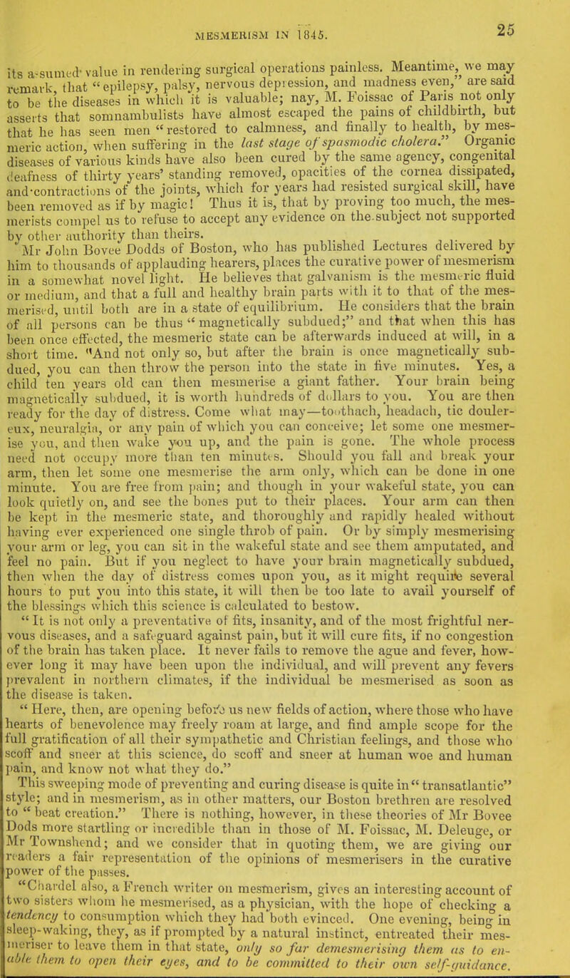 its assume* value in rendering surgical operations painless. Meantime^ we may remark, that « epilepsy, palsy, nervous depiession and madness even, are said to be the diseases in which it is valuable; nay, M loissac of Pans not only asserts that somnambulists have almost escaped the pains of childbirth, but that he has seen men restored to calmness, and finally to health, by mes- meric action, when suffering in the last stage of spasmodic cholera. Organic diseases of various kinds have also been cured by the same agency, congenital I'eafness of thirty years' standing removed, opacities of the cornea dissipated, and-contractions of the joints, which for years had resisted surgical skill, have been removed as if by magic! Thus it is, that by proving too much, the mes- merists compel us to refuse to accept any evidence on the.subject not supported by other authority than theirs. \ Mr John Bovee Dodds of Boston, who has published Lectures delivered by him to thousands of applauding hearers, places the curative power of mesmerism in a somewhat novel light. He believes that galvanism is the mesnieric fluid or medium, and that a full and healthy brain parts with it to that of the mes- merised, until both are in a state of equilibrium. He considers that the brain of all persons can be thus  magnetically subdued; and that when this hag been once effected, the mesmeric state can be afterwards induced at will, in a short time. And not only so, but after the brain is once magnetically sub- dued, you can then throw the person into the state in five minutes. Yes, a child ten years old can then mesmerise a giant father. Your brain being magnetically subdued, it is worth hundreds of dollars to you. You are then ready for the day of distress. Come what may—toothach, headach, tic douler- eux, neuralgia, or any pain of which you can conceive; let some one mesmer- ise you, anil then wake you up, and the pain is gone. The whole process need not occupy more than ten minutes. Should you fall and break, your arm, then let some one mesmerise the arm only, which can be done in one minute. You are free from pain; and though in your wakeful state, you can look quietly on, and see the bones put to their places. Your arm can then be kept in the mesmeric state, and thoroughly and rapidly healed without having ever experienced one single throb of pain. Or by simply mesmerising your arm or leg, you can sit in the wakeful state and see them amputated, and feel no pain. But if you neglect to have your brain magnetically subdued, then when the day of distress comes upon you, as it might requhte several hours to put you into this state, it will then be too late to avail yourself of the blessings which this science is calculated to bestow.  It is not only a preventative of fits, insanity, and of the most frightful ner- vous diseases, and a safeguard against pain, but it will cure fits, if no congestion of the brain has taken place. It never fails to remove the ague and fever, how- ever long it may have been upon the individual, and will prevent any fevers prevalent in northern climates, if the individual be mesmerised as soon as the disease is taken.  Here, then, are opening befoi'o us new fields of action, where those who have hearts of benevolence may freely roam at large, and find ample scope for the full gratification of all their sympathetic and Christian feelings, and those who scoff and sneer at this science, do scoff and sneer at human woe and human pain, and know not what they do. This sweeping mode of preventing and curing disease is quite in transatlantic style; and in mesmerism, as in other matters, our Boston brethren are resolved to  beat creation. There is nothing, however, in these theories of Mr Bovee Dods more startling or incredible than in those of M. Foissac, M. Deleuge, ox- Mr Townshcnd; and we consider that in quoting them, we are giving our readers a fair representation of the opinions of mesmerisers in the curative power of the passes. Chardel also, a French writer on mesmerism, gives an interesting account of two sisters whom he mesmerised, as a physician, with the hope of checking a tendency to consumption which they had both evinced. One evening, bein- in sleep-waking, they, as if prompted by a natural instinct, entreated their mes- menser to leave them in that state, only so far demesmerising them us to en- able them to open their eyes, and to be committed to their own scf-widanec