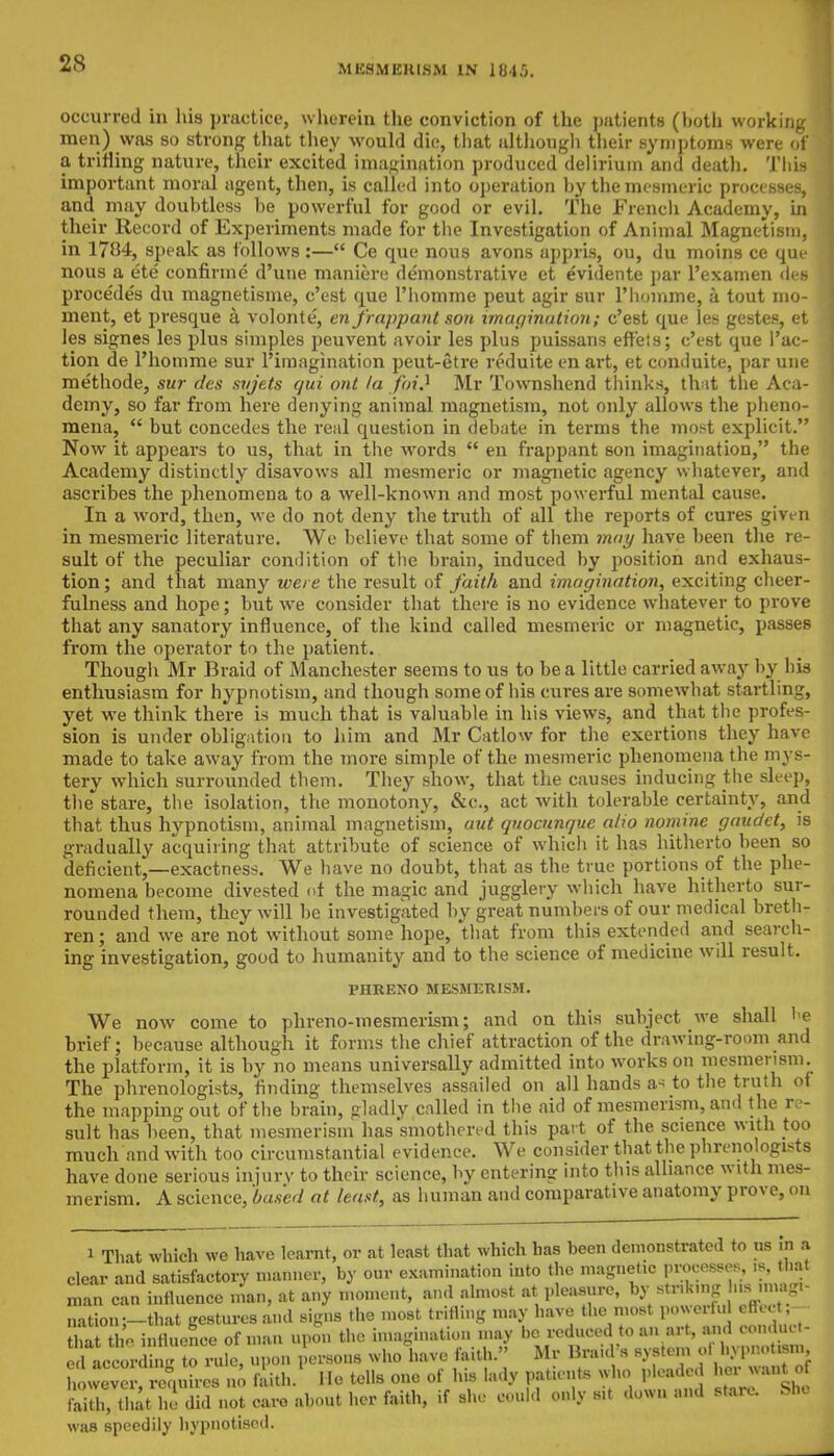 MESMERISM IN 1845. occurred in his practice, wherein the conviction of the patients (both working men) was so strong that they would die, that although their symptoms were of a trifling nature, their excited imagination produced delirium and death. This important moral agent, then, is called into operation by the mesmeric processes, and may doubtless be powerful for good or evil. The French Academy, in their Record of Experiments made for the Investigation of Animal Magnetism, in 1704, speak as follows:— Ce que nous avons appris, ou, du moins ce que nous a ete confirme d'une manic-re demonstrative et evidente par l'examen des procedes du magnetisme, e'est que l'homme peut agir BUT l'liomme, a tout mo- ment, et presque a volonte, en frappant son imagination; e'est que les gestes, et les signes les plus simples peuvent avoir les plus puissans effeis; e'est que Pac- tion de l'homme sur 1'imagination peut-etre reduite en art, et conduite, par une methode, sur des sujeAs qui ont la jpij Mr Townshend thinks, that the Aca- demy, so far from here denying animal magnetism, not only allows the pheno- mena,  but concedes the real question in debate in terms the most explicit. Now it appears to us, that in the words  en frappant son imagination, the Academy distinctly disavows all mesmeric or magnetic agency whatever, and ascribes the phenomena to a well-known and most powerful mental cause. In a word, then, we do not deny the truth of all the reports of cures give n in mesmeric literature. We believe that some of them may have been the re- sult of the peculiar condition of the brain, induced by position and exhaus- tion ; and that many were the result of faith and imagination, exciting cheer- fulness and hope; but we consider that there is no evidence whatever to prove that any sanatory influence, of the kind called mesmeric or magnetic, passes from the operator to the patient. Though Mr Braid of Manchester seems to us to be a little carried away by his enthusiasm for hypnotism, and though some of his cures are somewhat startling, yet we think there is much that is valuable in his views, and that the profes- sion is under obligation to him and Mr Catlow for the exertions they have made to take away from the more simple of the mesmeric phenomena the mys- tery which surrounded them. They show, that the causes inducing the sleep, the stare, the isolation, the monotony, &c, act with tolerable certainty, and that thus hypnotism, animal magnetism, aut quoennque alio nomine gaudet, is gradually acquiring that attribute of science of which it has hitherto been so deficient,—exactness. We have no doubt, that as the true portions of the phe- nomena become divested of the magic and jugglery which have hitherto sur- rounded them, they will be investigated by great numbers of our medical breth- ren; and we are not without some hope, that from this extended and search- ing investigation, good to humanity and to the science of medicine will result. PHRENO MESMERISM. We now come to phreno-mesmerism; and on this subject Ave shall be brief; because although it forms the chief attraction of the drawing-room and the platform, it is by no means universally admitted into works on mesmerism. The phrenologists, finding themselves assailed on all hands a- to the truth of the mapping out of the brain, gladly called in the aid of mesmerism, and the re- sult has been, that mesmerism has smothered this part of the science with too much and with too circumstantial evidence. We consider that the phrenologists have done serious injury to their science, by entering into this alliance with mes- merism. A science, 'based at least, as human and comparative anatomy prove, on 1 That which we have learnt, or at least that which has been demonstrated to us in & clear and satisfactory manner, by our examination into the magnetic QDMMJ^MJa man can influence man, at any moment, and almost at pleasure, by stnk.ng is m ?• nation-—that gestures and signs the most trifling may have the most powerful cfleet, £ t*a i uence of man upon the imagination may be reduced to an art, and conduct- rule, upon persons who have faith. Mr Braid's system d hypnotism, howeve , requires no faith. He tells one of his lady patients who pleaded faith, that he did not earo about her faith, if she could only s»t down and stare. Sh, was speedily hypnotised.