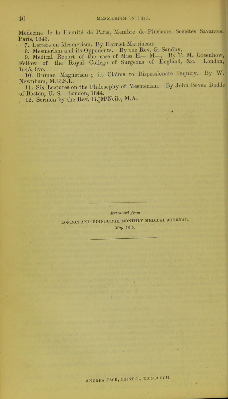 Medecine dfl la Faculte de Paris, Membre dc Plusieurs Societes Savantes.: Paris, 1843. 7. Letters on Mesmerism. By Harriet Martineau. 8. Mesmerism and its Opponents. By the Rev. G. Sandby. 9. Medical Report of the case of Miss H— M—. By T. M. Greenhow, Fellow of the Royal College of Surgeons of England, &c. London, lii45, 8vo. . 10. Human Magnetism ; its Claims to Dispassionate Inquiry. Uy VV. Newnham, M.R.S.L. _ T .. H. Six Lectures on the Philosophy of Mesmerism. By John Bovee Dudds of Boston, U. S. London, 1844. 12. Sermon by the Rev. H.^M'Neile, M.A. Extracted from LONDON AND EDINBURGH MONTHLY MEDICAL JOURNAL, May 1845. ANDREW JACK, rillSTKIl, KUINBO