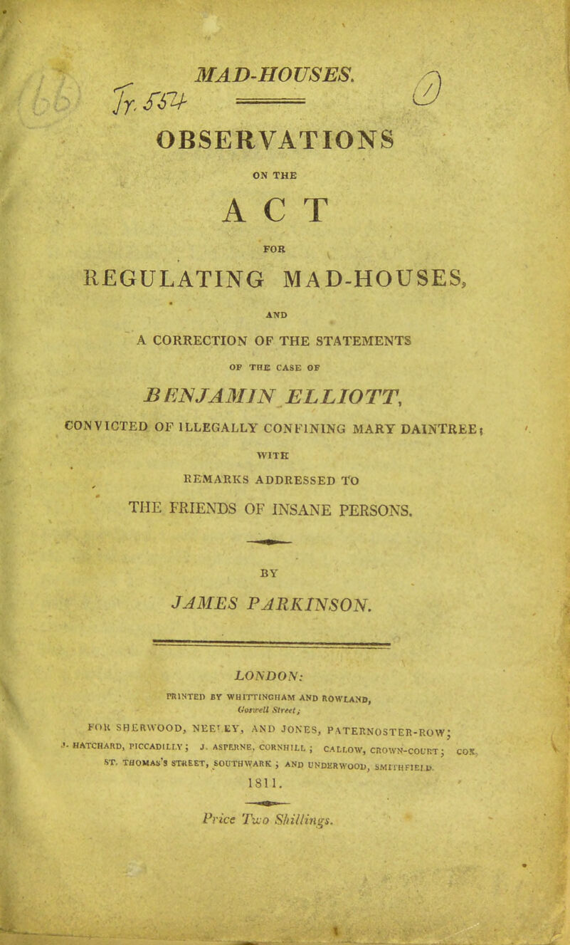 MAD-HOUSES. OBSERVATIONS ON THE ACT FOR REGULATING MAD-HOUSES, AND A CORRECTION OF THE STATEMENTS OF THE CASE OF BENJA3IJN ELLIOTT, CONVICTED OF ILLEGALLY CONFINING MARY DAINTREE\ WITH REMARKS ADDRESSED TO THE FRIENDS OF INSANE PERSONS. BY JAMES PARKINSON. LOUDON: HUNTED BY W HITTING HAM AND ROWLAND, llosirell Street i PO.K SHERWOOD, NEETEY, AND JONES, PATERNOSTER-ROWJ •1- HATCHARD, PICCADILLY; J. ASPEKNE, CORNHILL J CALr.OW, CROWN-COURT J COX st. Thomas's stheet, southwark ; and underwood, smithfiei d 1811. Price Two Shillings.