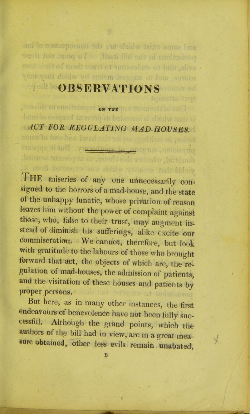 OBSERVATIONS ON THE ACT FOR REGULATING MAD-HOUSES. THE miseries of any one unnecessarily con- signed to the horrors of a mad-house, and the state of the unhappy lunatic, whose privation of reason leaves him without the power of complaint against those, who, false to their trust, may augment in- stead of diminish his sufferings, alike excite our commiseration, We cannot, therefore, but look with gratitude to the labours of those who brought forward that act, the objects of which are, the re- gulation of mad-houses, the admission of patients, and the visitation of these houses and patients by proper persons. But here, as in many other instances, the first endeavours of benevolence have not been fully suc- cessful. Although the grand points, which the authors of the bill had in view, are in a great mea- sure obtained, other less evils remain unabated, B