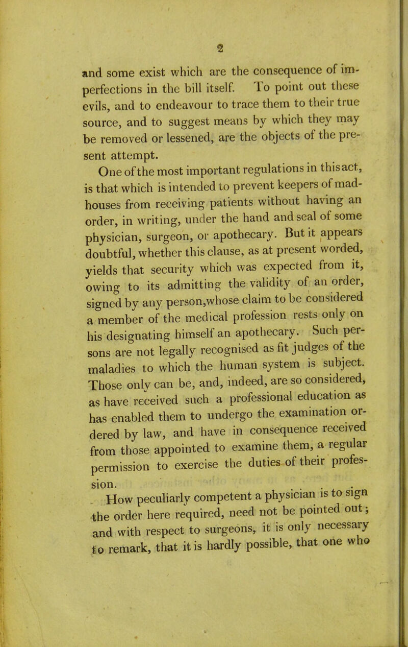 and some exist which are the consequence of im- perfections in the bill itself. To point out these evils, and to endeavour to trace them to their true source, and to suggest means by which they may be removed or lessened, are the objects of the pre- sent attempt. One of the most important regulations in thisact, is that which is intended to prevent keepers of mad- houses from receiving patients without having an order, in writ ing, under the hand and seal of some physician, surgeon, or apothecary. But it appears doubtful, whether this clause, as at present worded, yields that security which was expected from it, owing to its admitting the validity of an order, signed by any person,whose claim to be considered a member of the medical profession rests only on his designating himself an apothecary. Such per- sons are not legally recognised as fit judges of the maladies to which the human system is subject. Those only can be, and, indeed, are so considered, as have received such a professional education as has enabled them to undergo the examination or- dered by law, and have in consequence received from those appointed to examine them, a regular permission to exercise the duties of their profes- sion How peculiarly competent a physician is to sign the order here required, need not be pointed out; and with respect to surgeons, it is only necessary to remark, that it is hardly possible, that one who