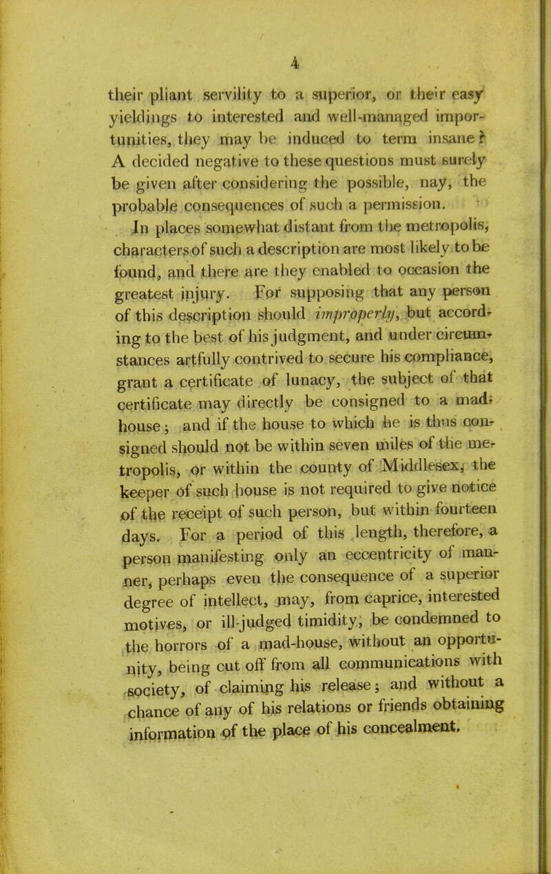 their pliant servility to a superior, or the'«r easy yieldings to interested and well-managed impor- tunities,, they maybe induced to term insane? A decided negative to these questions must surely be given after considering the possible, nay, the probable consequences of such a permission. Jn places somewhat distant from the metropolis, characters of such a description are most likely to be found, and there are they enabled to occasion the greatest injury. For supposing that any person of this description should improperly, but accordr ing to the best of his judgment, and under circuit stances artfully contrived to secure his compliance, grant a certificate of lunacy, the subject of that certificate may directly be consigned to a mad* house; and if the house to which he is thus con- signed should not be within seven miles of the me- tropolis, or within the county of Middlesex, the keeper of such house is not required to give notice of the receipt of such person, but within fourteen days. For a period of this length, therefore, a person manifesting only an eccentricity of man- ner, perhaps even the consequence of a superior degree of intellect, may, from caprice, interested motives, or ill-judged timidity, be condemned to the horrors of a mad-house, without an opportu- nity, being cut off from all communications with society, of claiming his release; and without a chance of any of his relations or friends obtaining information of the place of his concealment.