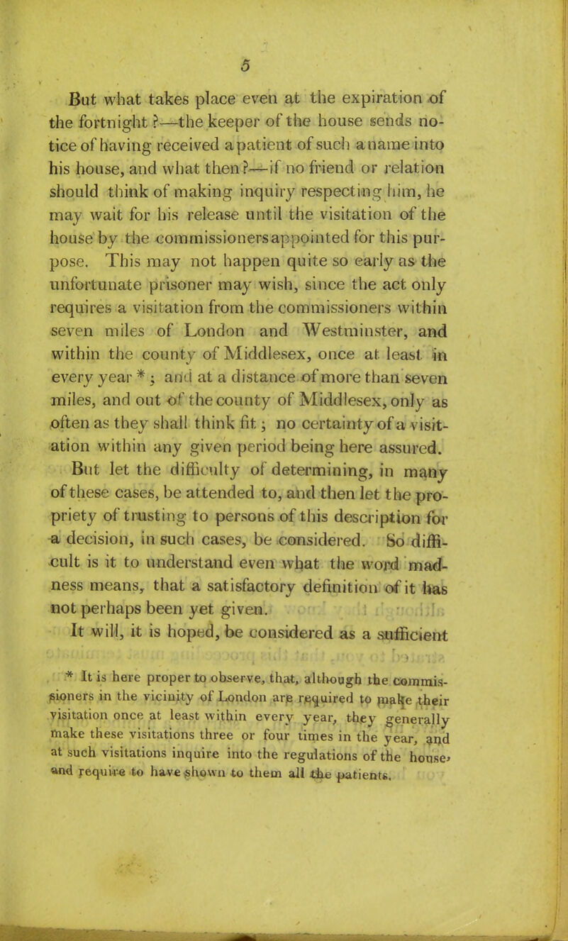 But what takes place even at the expiration of the fortnight ?—the keeper of the house sends no- tice of having received apatient of sue!) a name into his house, and what then?—if no friend or relation should think of making inquiry respecting him, he may wait for his release until the visitation of the house by the commissioners appointed for this pur- pose. This may not happen quite so early as the unfortunate prisoner may wish, since the act only requires a visitation from the commissioners within seven miles of London and Westminster, and within the county of Middlesex, once at least in every year * ; ami at a distance of more than seven miles, and out of the county of Middlesex, only as often as they shall think fit; no certainty of a visit- ation within any given period being here assured. But let the difficulty of determining, in many of these cases, be attended to, and then let the pro- priety of trusting to persons of this description for u decision, in such cases, be considered. So diffi- cult is it to understand even what the word mad- ness means, that a satisfactory definition of it has not perhaps been yet given. It will, it is hoped, be considered as a sufficient * It is here proper to observe, that, although the commis- sioners in the vicinity of London arp required to nialfe :their visitation once at least within every year, thev generally make these visitations three or four times in the year, and at such visitations inquire into the regulations of the house* «nd requi4--e to have shown to them all t&xe patients.