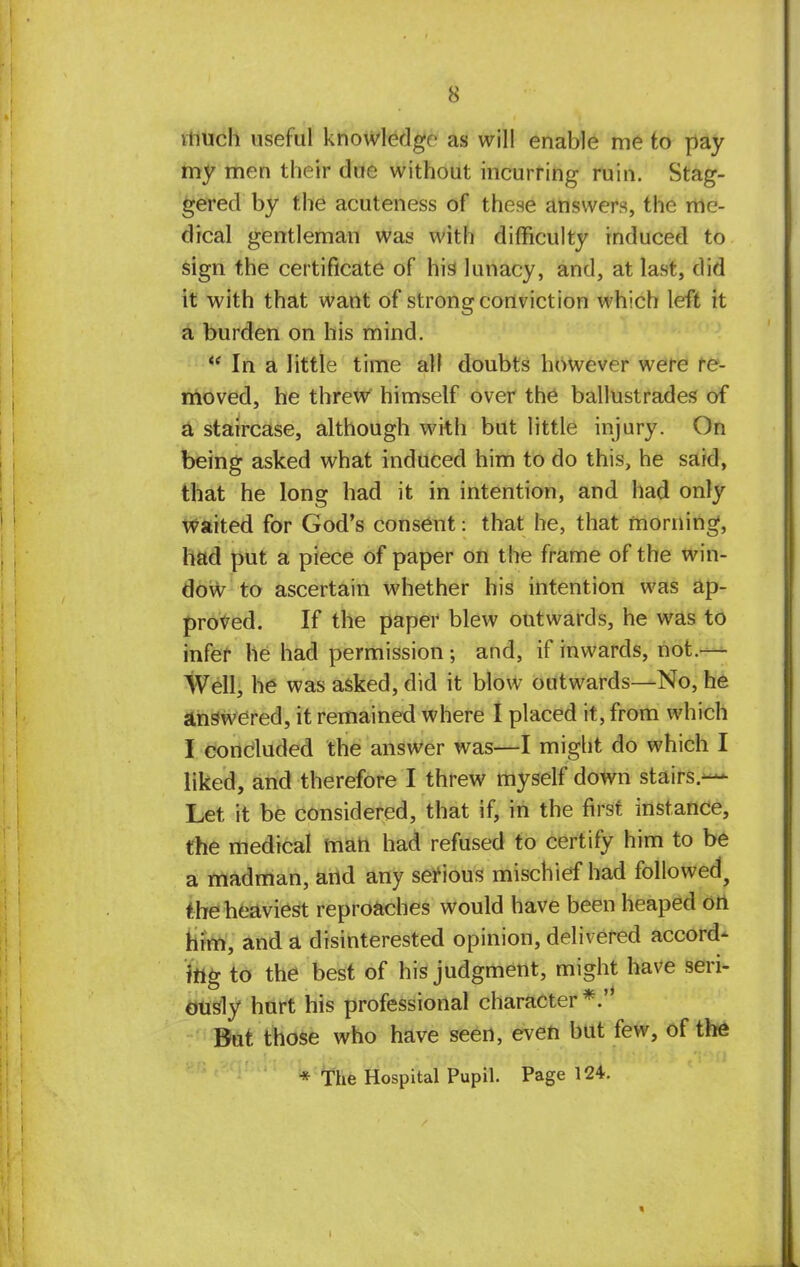 much useful knowledge as will enable me to pay my men their due without incurring ruin. Stag- gered by the acuteness of these answers, the me- dical gentleman was with difficulty induced to sign the certificate of his lunacy, and, at last, did it with that want of strong conviction which left it a burden on his mind. M In a little time all doubts however were re- moved, he threw himself over the ballustrades of a staircase, although with but little injury. On being asked what induced him to do this, he said, that he long had it in intention, and had only waited for God's consent: that he, that morning, had put a piece of paper on the frame of the win- dow to ascertain whether his intention was ap- proved. If the paper blew outwards, he was to infer he had permission ; and, if inwards, not.— Well, he was asked, did it blow outwards—No, he answered, it remained where I placed it, from which I concluded the answer was—I might do which I liked, and therefore I threw myself down stairs.— Let it be considered, that if, in the first instance, the medical man had refused to certify him to be a madman, and any serious mischief had followed, the heaviest reproaches would have been heaped on him, and a disinterested opinion, delivered accord- ing to the best of his judgment, might have seri- ously hurt his professional character*. But those who have seen, even but few, of the * The Hospital Pupil. Page 124.