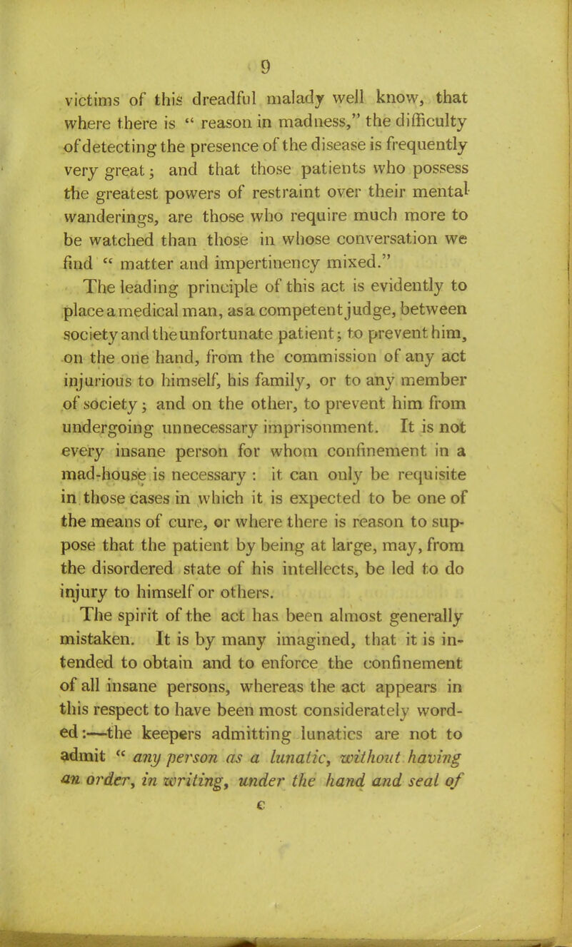 victims of this dreadful malady well know, that where there is  reason in madness, the difficulty of detecting the presence of the disease is frequently very great; and that those patients who possess the greatest powers of restraint over their mental wanderings, are those who require much more to be watched than those in whose conversation we find  matter and impertinency mixed. The leading principle of this act is evidently to placeamedical man, asa competent judge, between society and the unfortunate patient; to prevent him, on the one hand, from the commission of any act injurious to himself, his family, or to any member of society; and on the other, to prevent him from undergoing unnecessary imprisonment. It is not every insane person for whom confinement in a mad-house is necessary : it can onty be requisite in those cases in which it is expected to be one of the means of cure, or where there is reason to sup- pose that the patient by being at large, may, from the disordered state of his intellects, be led to do injury to himself or others. The spirit of the act has been almost generally mistaken. It is by many imagined, that it is in- tended to obtain and to enforce the confinement of all insane persons, whereas the act appears in this respect to have been most considerately word- ed:—the keepers admitting lunatics are not to admit <c any person as a Lunatic, without having an order, in zcriting, under the hand and seal of e •