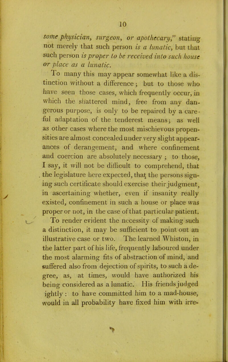 some physician, surgeon, or apothecary stating not merely that such person is a lunatic, but. that such person is proper to be received into such house or place as a lunatic. To many this may appear somewhat like a dis- tinction without a difference; but to those who have seen those cases, which frequently occur, in which the shattered mind, free from any dan- gerous purpose, is only to be repaired by a care- ful adaptation of the tenderest means; as well as other cases where the most mischievous propen- sities are almost concealed under very slight appear- ances of derangement, and where confinement and coercion are absolutely necessary ; to those, I say, it will not be difficult to comprehend, that the legislature here expected, that the persons sign- ing such certificate should exercise their judgment, in ascertaining whether, even if insanity really existed, confinement in such a house or place was proper or not, in the case of that particular patient. To render evident the necessity of making such a distinction, it may be sufficient to point out an illustrative case or two. The learned Whiston, in the latter part of his life, frequently laboured under the most alarming fits of abstraction of mind, and suffered also from dejection of spirits, to such a de- gree, as, at times, would have authorized his being considered as a lunatic. His friends judged ightly : to have committed him to a mad-house, would in all probability have fixed him with irre-