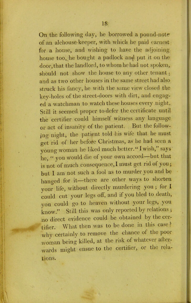 On the following day, he borrowed a pound-note of an alehouse-keeper, with which he paid earnest for a house, and wishing to have the adjoining- house too, he bought a padlock an^l put it on the door, that the landlord, to whom he had not spoken, should not show the house to any other tenant: and as two other houses in the same street had also struck his fancy, he with the same view closed the key-holes of the street-doors with dirt, and engag- ed a watchman to watch these houses every night. Still it seemed proper to defer the certificate until the certifier could himself witness any language or act of insanity of the patient. But the follow- ing night, the patient told his wife that he must get rid of her before Christmas, as he had seen a young woman he liked much better. I wish, says he,  you would die of your own accord—but that is not of much consequence,! must get rid of you; but I am not such a fool as to murder you and be hanged for it—there are other ways to shorten your life, without directly murdering you; for I could cut your legs off, and if you bled to death, you could go to heaven without your legs, you know. Still this was only reported by relations ; no direct evidence could be obtained by the cer- tifier. What then was to be done in this case ? why certainly to remove the chance of the poor woman being killed, at the risk of whatever after- wards might ensue to the certifier, or the rela- tions.