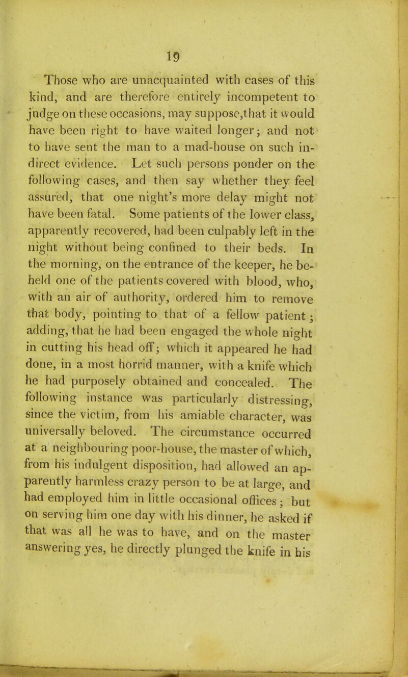 Those who are unacquainted with cases of this kind, and are therefore entirely incompetent to judge on these occasions, may suppose,that it would have been right to have waited longer; and not to have sent the man to a mad-house on such in- direct evidence. Let such persons ponder on the following cases, and then say whether they feel assured, that one night's more delay might not have been fatal. Some patients of the lower class, apparently recovered, had been culpably left in the night without being confined to their beds. In the morning, on the entrance of the keeper, he be- held one of the patients covered with blood, who, with an air of authority, ordered him to remove that body, pointing to that of a fellow patient; adding, that he had been engaged the whole night in cutting his head off; which it appeared he had done, in a most horrid manner, with a knife which he had purposely obtained and concealed. The following instance was particularly distressing, since the victim, from his amiable character, was universally beloved. The circumstance occurred at a neighbouring poor-house, the master of which, from his indulgent disposition, had allowed an ap- parently harmless crazy person to be at large, and had employed him in little occasional offices; but on serving him one day with his dinner, he asked if that was all he was to have, and on the master answering yes, he directly plunged the knife in his