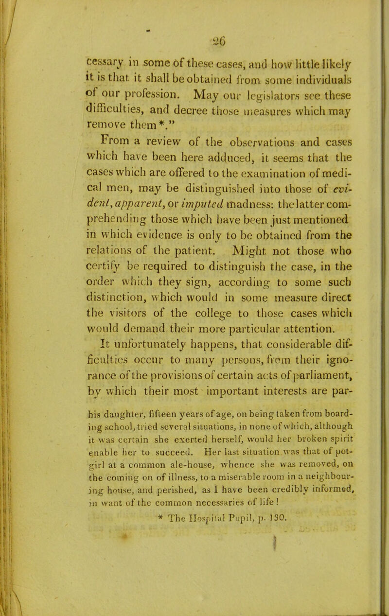 30 cessary in some of these cases, and how little likely it is that, it shall be obtained from some individuals of our profession. May our legislators see these difficulties, and decree those measures which may remove them*. From a review of the observations and cases which have been here adduced, it seems that the cases which are offered to the examination of medi- cal men, may be distinguished into those of evi- dent, apparent, or imputed madness: the latter com- prehending those which have been just mentioned in which evidence is onlv to be obtained from the relations of the patient. Might not those who certify be required to distinguish the case, in the order which they sign, according to some such distinction, which would in some measure direct the visitors of the college to those cases which would demand their more particular attention. It unfortunately happens, that considerable dif- ficulties occur to many persons, from their igno- rance of the provisions of certain acts of parliament, by which their most important interests are par- h is daughter, fifteen years of age, on being taken from board- ing school, tried several situations, in none of which, although it was certain she exerted herself, would her broken spirit enable her to succeed. Her last situation was that of pot- girl at a common ale-house, whence she was removed, on the coming on of illness, to a miserable room in a neighbour- ing house, and perished, as I have been credibly informed, in want of the common necessaries of life ! * The Hospital Pupil, p. 130.