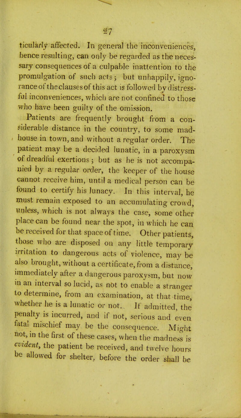 ticularly affected. In general the inconveniences, hence resulting, can only be regarded as the neces- sary consequences of a culpable inattention to the promulgation of such acts; but unhappily, igno- rance of the clauses of this act is followed by distress- ful inconveniences, which are not confined to those who have been guilty of the omission. Patients are frequently brought from a con- siderable distance in the country, to some mad- house in town, and without a regular order. The patient may be a decided lunatic, in a paroxysm of dreadful exertions; but as he is not accompa- nied by a regular order, the keeper of the house cannot receive him, until a medical person can be found to certify his lunacy. In this interval, he must remain exposed to an accumulating crowd, unless, which is not always the case, some other place can be found near the spot, in which he can be received for that space of time. Other patients, those who are disposed on any little temporary irritation to dangerous acts of violence, may be also brought, without a certificate, from a distance, immediately after a dangerous paroxysm, but now in an interval so lucid, as not to enable a stranger to determine, from an examination, at that time, whether he is a lunatic or not. If admitted, the penalty is incurred, and if not, serious and even fata! mischief may be the consequence. Might not, in the first of these cases, when the madness is evident, the patient be received, and twelve hours be allowed for shelter, before the order shall be