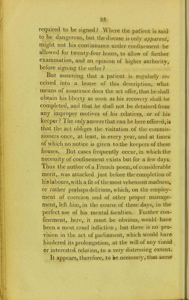 2S required to be signed ? Where the patient is said to be dangerous, but the disease is only apparent, might not his continuance under confinement be allowed for twenty-four hours, to allow of further examination, and an opinion of higher authority, before signing the order ? But assuming that a patient is regularly re- ceived into a house of this description, what means of assurance does the act offer, that he shall obtain his liberty as soon as his recovery shall be completed, and that he shall not be detained from any improper motives of his relatives, or of his keeper ? The only answer that can be here offered,is that the act obliges the visitation of the commis- sioners once, at least, in every year, and at times of which no notice is given to the keepers of these houses. But cases frequently occur, in which the necessity of confinement exists but for a few days. Thus the author of a French poem, of considerable merit, was attacked just before the completion of his labours, with a fit of themost vehement madness, or rather perhaps delirium, which, on the employ- ment of coercion and of other proper manage- ment, left him, in the course of three days, in the perfect use of his mental faculties. Further con- finement, here, it must be obvious, would have been a most cruel infliction ; but there is no pro- vision in the act of parliament, which would have hindered its prolongation, at the will of any timid or interested relation, to a very distressing extent. It appears, therefore, to fee necessary, that some