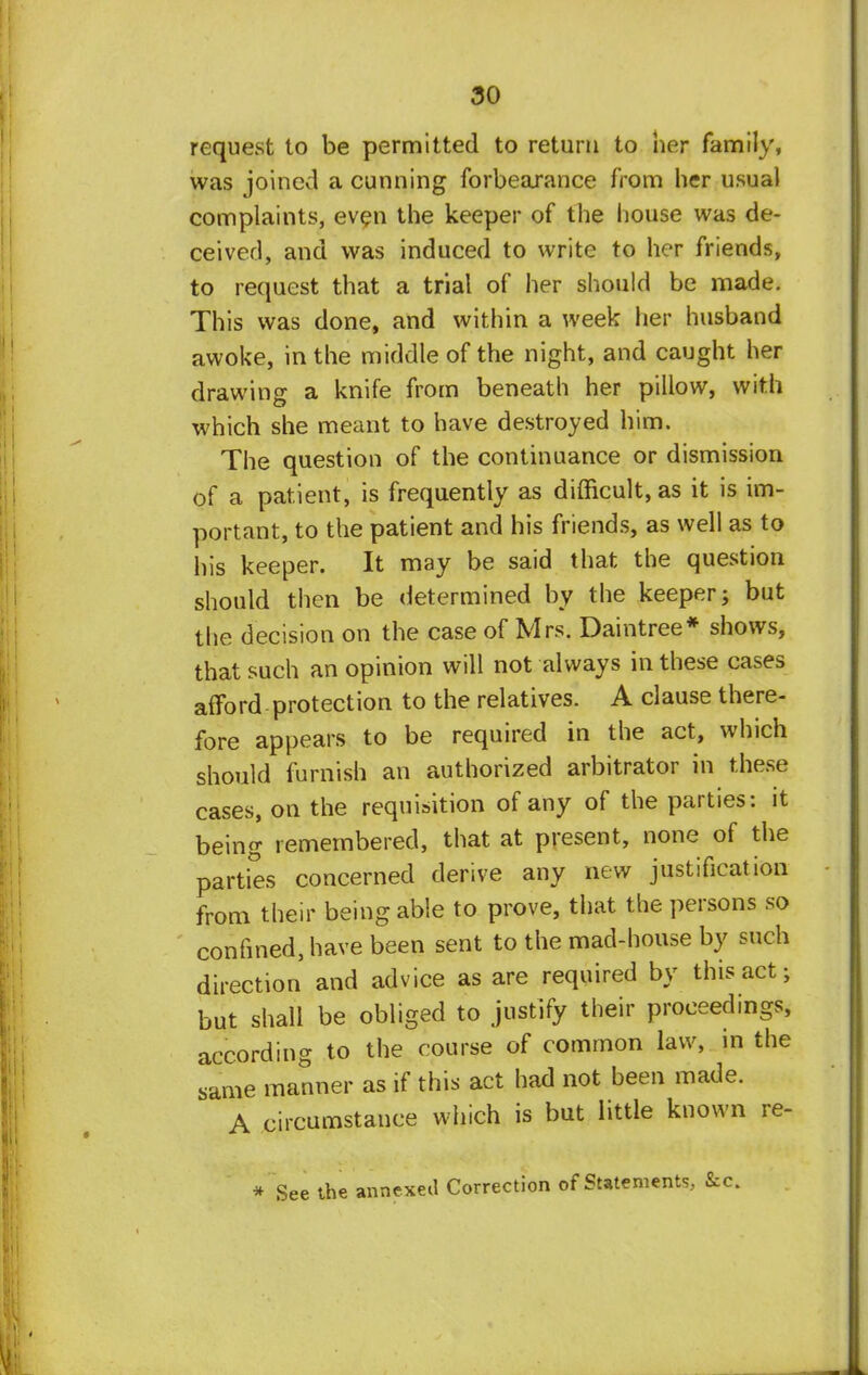 request to be permitted to return to her family, was joined a cunning forbearance from her usual complaints, even the keeper of the house was de- ceived, and was induced to write to her friends, to request that a trial of her should be made. This was done, and within a week her husband awoke, in the middle of the night, and caught her drawing a knife from beneath her pillow, with which she meant to have destroyed him. The question of the continuance or dismission of a patient, is frequently as difficult, as it is im- portant, to the patient and his friends, as well as to his keeper. It may be said that the question should then be determined by the keeper; but the decision on the case of Mrs. Daintree* shows, that such an opinion will not always in these cases afford protection to the relatives. A clause there- fore appears to be required in the act, which should furnish an authorized arbitrator in these cases, on the requisition of any of the parties: it being remembered, that at present, none of the parties concerned derive any new justification from their being able to prove, that the persons so confined, have been sent to the mad-house by such direction and advice as are required by this act; but shall be obliged to justify their proceedings, according to the course of common law, in the same manner as if this act had not been made. A circumstance which is but little known re- * See the annexed Correction of Statements, &c.