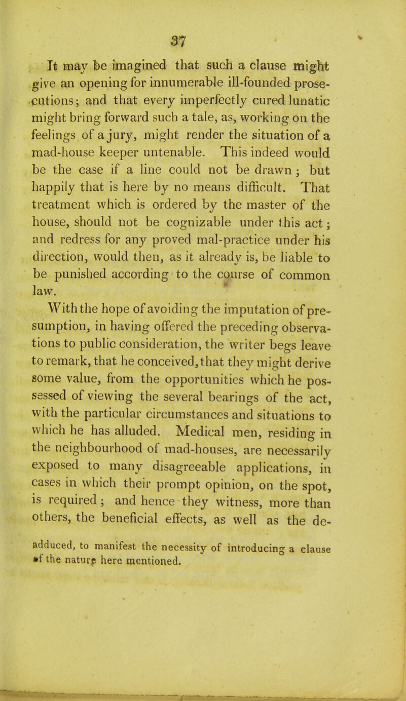 It may be imagined that such a clause might give an opening for innumerable ill-founded prose- cutions; and that every imperfectly cured lunatic might bring forward such a tale, as, working on the feelings of a jury, might render the situation of a mad-house keeper untenable. This indeed would be the case if a line could not be drawn; but happily that is here by no means difficult. That treatment which is ordered by the master of the house, should not be cognizable under this act; and redress for any proved mal-practice under his direction, would then, as it already is, be liable to be punished according to the course of common law. With the hope of avoiding the imputation of pre- sumption, in having offered the preceding observa- tions to public consideration, the writer begs leave to remark, that he conceived,that they might derive some value, from the opportunities which he pos- sessed of viewing the several bearings of the act, with the particular circumstances and situations to which he has alluded. Medical men, residing in the neighbourhood of mad-houses, are necessarily exposed to many disagreeable applications, in cases in which their prompt opinion, on the spot, is required; and hence they witness, more than others, the beneficial effects, as well as the de- adduced, to manifest the necessity of introducing a clause »f the nature here mentioned.