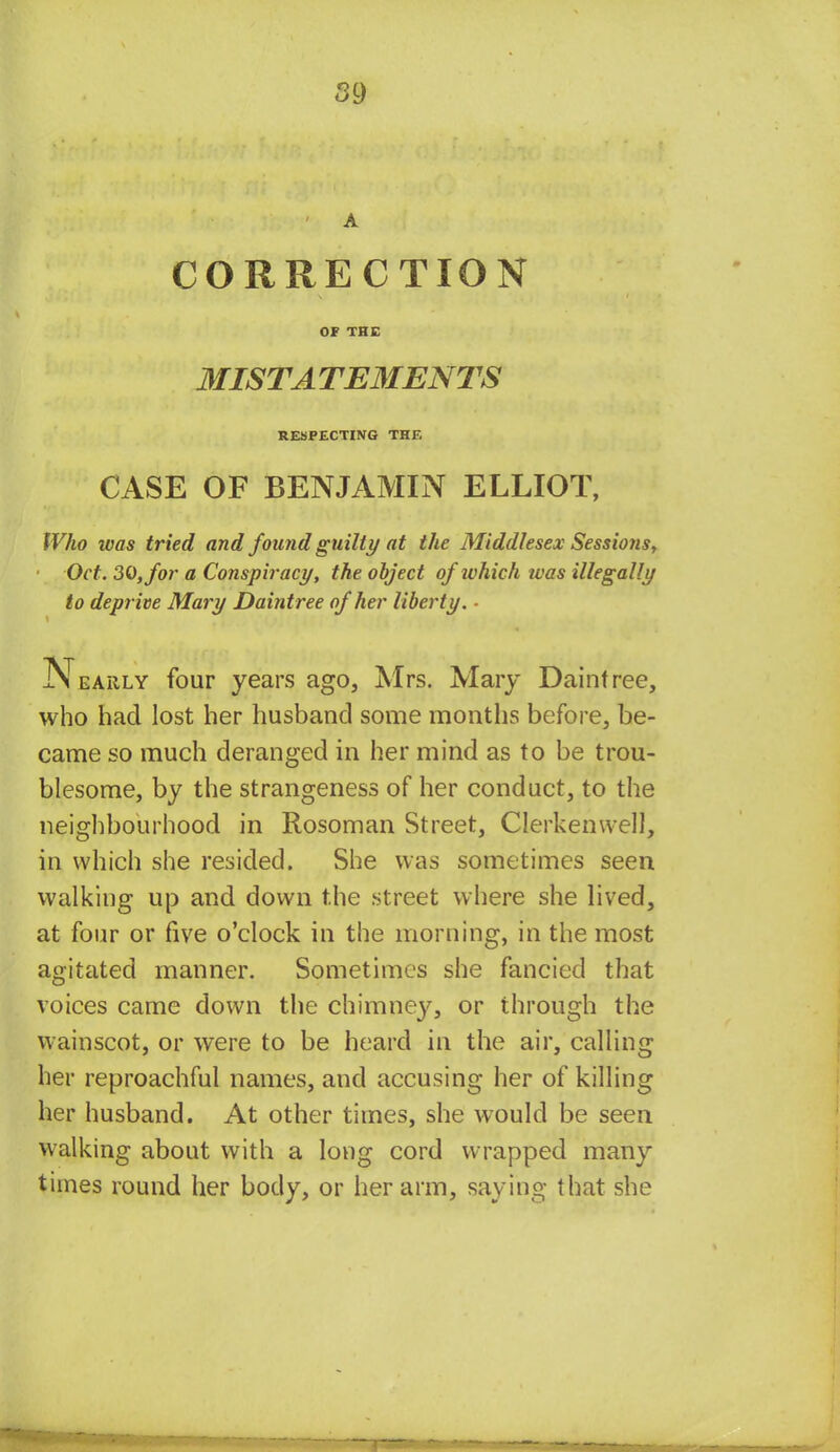 ' A CORRECTION OF THE MIST A TEMENTS RESPECTING THE CASE OF BENJAMIN ELLIOT, Who was tried and found guilty at the Middlesex Sessions, ■ Oct. 30, for a Conspiracy, the object of which was illegally to deprive Mary Daintree of her liberty. ■ Nearly four years ago, Mrs. Mary Daintree, who had lost her husband some months before, be- came so much deranged in her mind as to be trou- blesome, by the strangeness of her conduct, to the neighbourhood in Rosoman Street, Clerkenwell, in which she resided. She was sometimes seen walking up and down the street where she lived, at four or five o'clock in the morning, in the most agitated manner. Sometimes she fancied that voices came down the chimney3 or through the wainscot, or were to be heard in the air, calling her reproachful names, and accusing her of killing her husband. At other times, she would be seen walking about with a long cord wrapped many times round her body, or her arm, saying that she