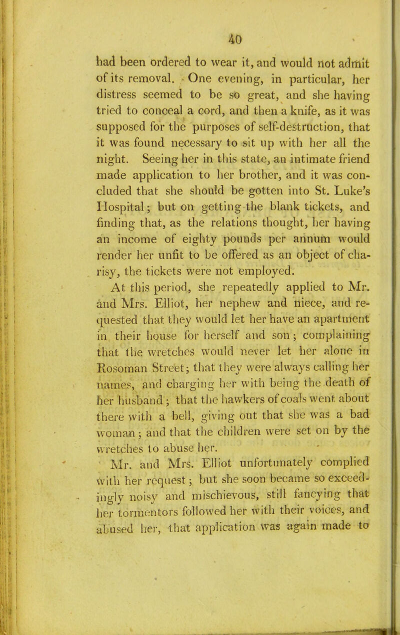had been ordered to wear it, and would not admit of its removal. One evening, in particular, her distress seemed to be so great, and she having tried to conceal a cord, and then a knife, as it was supposed for the purposes of self-destruction, that it was found necessary to sit up with her all the night. Seeing her in this state, an intimate friend made application to her brother, and it was con- cluded that she should be gotten into St. Luke's Hospital; but on getting the blank tickets, and finding that, as the relations thought, her having an income of eighty pounds per annum would render her unfit to be offered as an object of cha- risy, the tickets were not employed. At this period, she repeatedly applied to Mr. and Mrs. Elliot, her nephew and niece, and re- quested that they would let her have an apartment in their house for herself and son; complaining that the wretches would never let her alone in Rosoman Street; that they were always calling her names, and charging her with being the death of her husband; that the hawkers of coals went about there with a bell, giving out that she was a bad woman ; and that the children were set on by the wretches to abuse her. Mr. and Mrs. Elliot unfortunately complied with her request; but she soon became so exceed- ingly noisy and mischievous, still fancying that her tormentors followed her with their voices, and abused her, that application was again made to