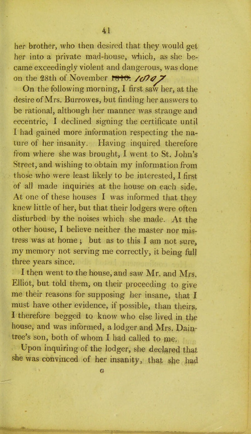 her brother, who then desired that they would get her into a private mad-house, which, as she be- came exceedingly violent and dangerous, was done on the 28th of November t&tfr. /c/?0 7 On the following morning, I first saw her, at the desire of Mrs. Burrowes, but finding her answers to be rational, although her manner was strange and eccentric, I declined signing the certificate until I had gained more information respecting the na- ture of her insanity. Having inquired therefore from where she was brought, I went to St. John's Street, and wishing to obtain my information from those who were least likely to be interested, 1 first of all made inquiries at the house on each side. At one of these houses I was informed that they knew little of her, but that their lodgers were often disturbed by the noises which she made. At the other house, I believe neither the master nor mis- tress was at home; but as to this I am not sure, my memory not serving me correctly, it being full three years since. I then went to the house, and saw Mr. and Mrs. Elliot, but told them, on their proceeding to give me their reasons for supposing her insane, that I must have other evidence, if possible, than theirs. I therefore begged to know who else lived in the house, and was informed, a lodger and Mrs. Dain- tree's son, both of whom I had called to me. Upon inquiring of the lodger, she declared that she was convinced of her insanity, that she had G on 'Tiniimai