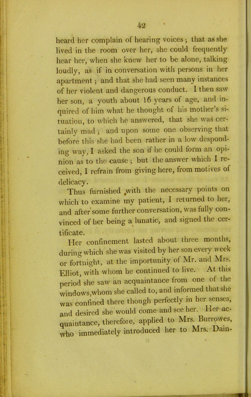 heard her complain of hearing voices ; that as she lived in the room over her, she could frequently hear her, when she knew her to be alone, talking loudly, as if in conversation with persons in her apartment 5 and that she had seen many instances of her violent and dangerous conduct. I then saw her son, a youth about 16 years of age, and in- quired of him what he thought of his mother's si- tuation, to which he answered, that she was cer- tainly mad 5 and upon some one observing that before this she had been rather in a low despond- ing way, 1 asked the son if he could form an opi- nion as to the cause ; but the answer which I re- ceived, I refrain from giving here, from motives of delicacy. Thus furnished #with the necessary points on which to examine my patient, I returned to her, and after some further conversation, was fully con- vinced of her being a lunatic, and signed the cer- tificate. Her confinement lasted about three months, during which she was visited by her son every week or fortnight, at the importunity of Mr. and Mrs. Elliot, with whom he continued to live. At this period she saw an acquaintance from one of the windows,whom she called to, and informed that she was confined there though perfectly in her senses, and desired she would come and see her. Her ac- quaintance, therefore, applied to Mrs. Burrowes, who immediately introduced her to Mrs. Dam-