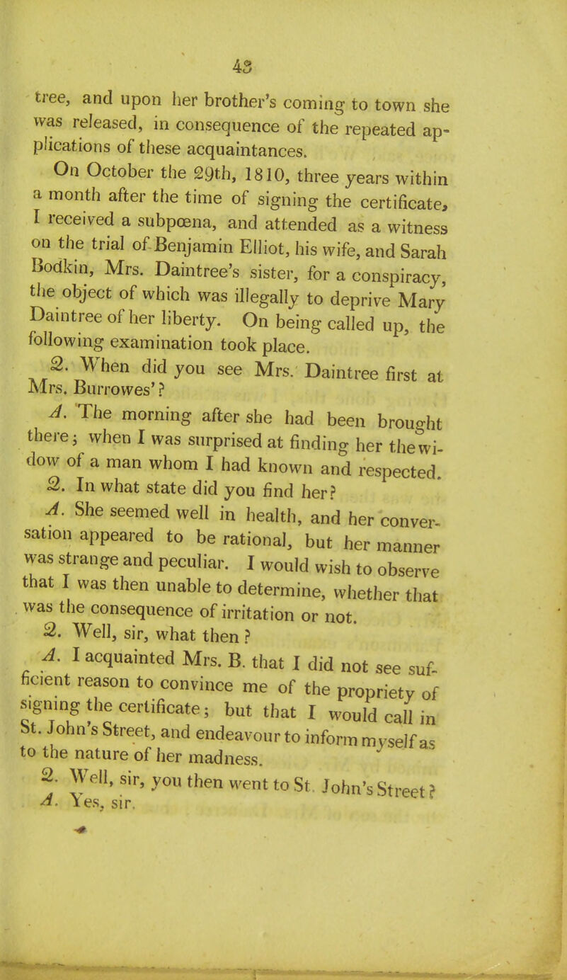 was released, in consequence of the repeated ap- plications of these acquaintances. On October the 29th, 1810, three years within a month after the time of signing the certificate, I received a subpoena, and attended as a witness on the trial of Benjamin Elliot, his wife, and Sarah Bodkin, Mrs. Daintree's sister, for a conspiracy, the object of which was illegally to deprive Mary Daintree of her liberty. On being called up, the following examination took place. 2. When did you see Mrs. Daintree first at Mrs. Burrowes' ? A. The morning after she had been brought there 5 when I was surprised at finding her the wi- dow of a man whom I had known and respected. 2. In what state did you find her? A. She seemed well in health, and her conver- sation appeared to be rational, but her manner was strange and peculiar. I would wish to observe that I was then unable to determine, whether that was the consequence of irritation or not. 2. Well, sir, what then ? A. I acquainted Mrs. B. that I did not see suf- ficient reason to convince me of the propriety of signing the certificate; but that I would call in St. John s Street, and endeavour to inform mvself a< to the nature of her madness. 2. Well, sir, you then went to St John's Street f A. Yes, sir.