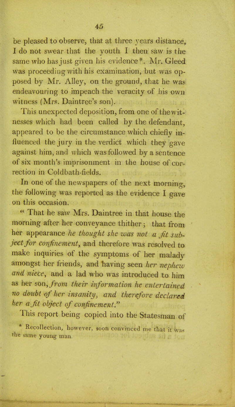 be pleased to observe, that at three years distance, I do not swear that the youth I then saw is the same who has just given his evidence*. Mr. Gleed was proceeding with his examination, but was op- posed by Mr. Alley, on the ground, that he was endeavouring to impeach the veracity of his own witness (Mrs. Daintree's son). This unexpected deposition, from one of the wit- nesses which had been called by the defendant, appeared to be the circumstance which chiefly in- fluenced the jury in the verdict which they gave against him, and which was followed by a sentence of six month's imprisonment in the house of cor- rection in Coldbath-fields. In one of the newspapers of the next morning, the following was reported as the evidence I gave on this occasion.  That he saw Mrs. Daintree in that iiouse the morning after her conveyance thither; that from her appearance he thought she zvas not a fit sub- ject for confinement, and therefore was resolved to make inquiries of the symptoms of her malady amongst her friends, and having seen her nephezu and niece, and a lad who was introduced to him as her son, from their information he entertained no doubt of her insanity, and therefore declared her a fit object of confinement. This report being copied into the Statesman of * Recollection, however, soon convinced me that it wa< the same young man.