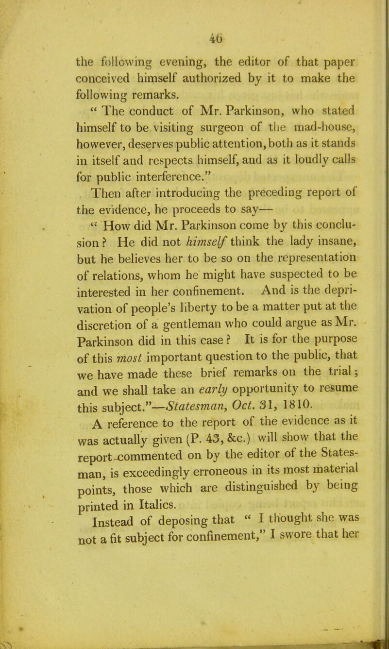 the following evening, the editor of that paper conceived himself authorized by it to make the following remarks.  The conduct of Mr. Parkinson, who stated himself to be visiting surgeon of the mad-house, however, deserves public attention, both as it stands in itself and respects himself, and as it loudly calls for public interference. Then after introducing the preceding report of the evidence, he proceeds to say—  How did Mr. Parkinson come by this conclu- sion ? He did not himself think the lady insane, but he believes her to be so on the representation of relations, whom he might have suspected to be interested in her confinement. And is the depri- vation of people's liberty to be a matter put at the discretion of a gentleman who could argue as Mr. Parkinson did in this case ? It is for the purpose of this most important question to the public, that we have made these brief remarks on the trial; and we shall take an early opportunity to resume this subject.—Statesman, Oct. 31, 1810. A reference to the report of the evidence as it was actually given (P. 43, &c.) will show that the report-commented on by the editor of the States- man, is exceedingly erroneous in its most material points, those which are distinguished by being printed in Italics. Instead of deposing that  I thought she was not a fit subject for confinement, I swore that her