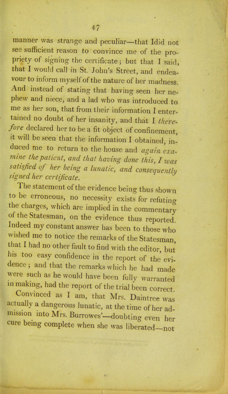 manner was strange and peculiar—that Idid not see sufficient reason to convince me of the pro- priety of signing the certificate; but that I said, that I would call in St. John's Street, and endea- vour to inform myself of the nature of her madness. And instead of stating that having seen her ne- phew and niece, and a lad who was introduced to me as her son, that from their information I enter- tained no doubt of her insanity, and that I there- fore declared her to be a fit object of confinement, it will be seen that the information I obtained, in- duced me to return to the house and again 'exa- mine the patient, and that having done this, I was satisfied of her being a lunatic, and consequently signed her certificate. The statement of the evidence being thus shown to be erroneous, no necessity exists for refuting the charges, which are implied in the commentary of the Statesman, on the evidence thus reported Indeed my constant answer has been to those who wished me to notice the remarks of the Statesman that I had no other fault to find with the editor, but his too easy confidence in the report of the' evi- dence ; and that the remarks which he had made were such as he would have been fully warranted in making, had the report of the trial been correct Convinced as I am, that Mrs. Daintree was actually a dangerous lunatic, at the time of her ad mission into Mrs. Burrowes'-doubting even her cure being complete when she was liberated-not