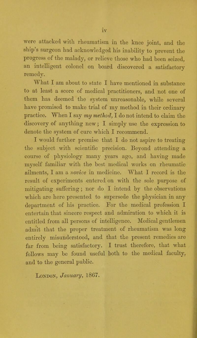 were attacked with rheumatism in the knee joint, and the ship's surgeon had acknowledged his inability to prevent the progress of the malady, or relieve those who had been seized, an intelligent colonel on board discovered a satisfactory remedy. What I am about to state I have mentioned in substance to at least a score of medical practitioners, and not one of them has deemed the system unreasonable, while several have promised to make trial of my method in their ordinary practice. When I say my method, I do not intend to claim the discovery of anything new; I simply use the expression to denote the system of cure which I recommend. I would further premise that I do not aspire to treating the subject with scientific precision. Beyond attending a course of physiology many years ago, and having made myself familiar with the best medical works on rheumatic ailments, I am a novice in medicine. What I record is the result of experiments entered on with the sole purpose of mitigating suffering ; nor do I intend by the observations which are here presented to supersede the physician in any department of his practice. For the medical profession I entertain that sincere respect and admiration to which it is entitled from all persons of intelligence. Medical gentlemen admit that the proper treatment of rheumatism was long entirely misunderstood, and that the present remedies are far from being satisfactory. I trust therefore, that what follows may be found useful both to the medical faculty, and to the general public. London, January, 1867.