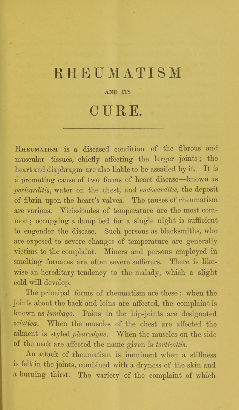 AND ITS CURE. Bheumatism is a diseased condition of the fibrous and muscular tissues, chiefly affecting the larger joints; the heart and diaphragm are also liable to be assailed by it. It is a promoting cause of two forms of heart disease—known as pericarditis, water on the chest, and endocarditis, the deposit of fibrin upon the heart's valves. The causes of rheumatism are various. Vicissitudes of temperature are the most com- mon ; occupying a damp bed for a single night is sufficient to engender the disease. Such persons as blacksmiths, who are exposed to severe changes of temperature are generally victims to the complaint. Miners and persons employed in smelting furnaces are often severe sufferers. There is like- wise an hereditary tendency to the malady, which a slight cold will develop. The principal forms of rheumatism arc these : when the joints about the back and loins are affected, the complaint is known as lumbago. Pains in the hip-joints are designated sciatica. When the muscles of the chest are affected the ailment is styled phurodyne. When the muscles on the side of the neck are affected the name given is torticollis. An attack of rheumatism is imminent when a stiffness is felt in the joints, combined with a dryness of the skin and a burning thirst. The variety of the complaint of which