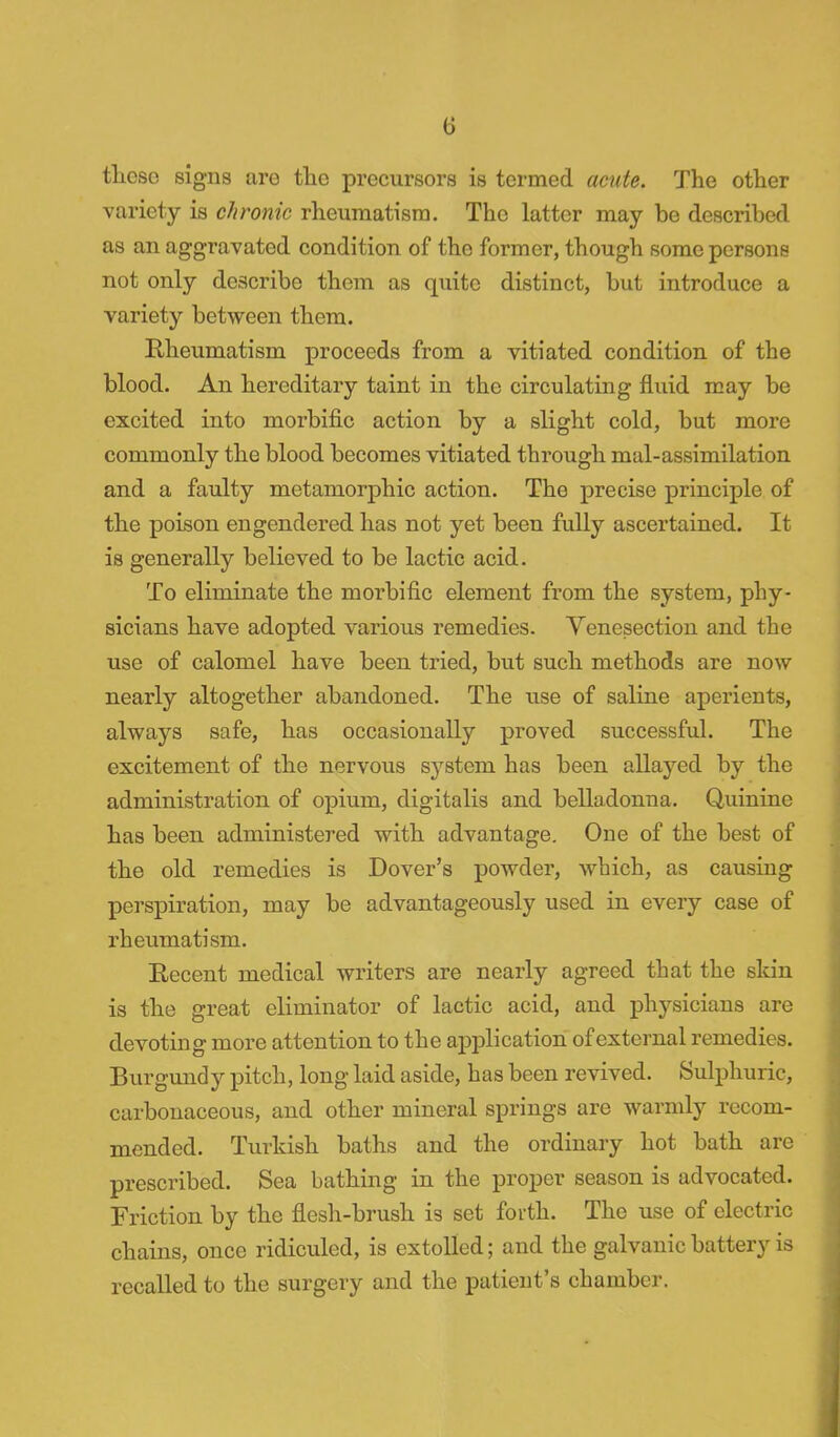 these signs are tlio precursors is termed acute. The other variety is chronic rheumatism. The latter may be described as an aggravated condition of the former, though some persons not only describe them as quite distinct, but introduce a variety between them. Rheumatism proceeds from a vitiated condition of the blood. An hereditary taint in the circulating fluid may be excited into morbific action by a slight cold, but more commonly the blood becomes vitiated through mal-assimilation and a faulty metamorphic action. The precise principle of the poison engendered has not yet been fully ascertained. It is generally believed to be lactic acid. To eliminate the morbific element from the system, phy- sicians have adopted various remedies. Venesection and the use of calomel have been tried, but such methods are now nearly altogether abandoned. The use of saline aperients, always safe, has occasionally proved successful. The excitement of the nervous system has been allayed by the administration of opium, digitalis and belladonna. Quinine has been administered with advantage. One of the best of the old remedies is Dover's powder, which, as causing perspiration, may be advantageously used in every case of rheumatism. Recent medical writers are nearly agreed that the skin is the great eliminator of lactic acid, and physicians are devoting more attention to the application of external remedies. Burgundy pitch, long laid aside, has been revived. Sulphuric, carbonaceous, and other mineral springs are warmly recom- mended. Turkish baths and the ordinary hot bath are prescribed. Sea bathing in the proper season is advocated. Friction by the flesh-brush is set forth. The use of electric chains, once ridiculed, is extolled; and the galvanic battery is recalled to the surgery and the patient's chamber.