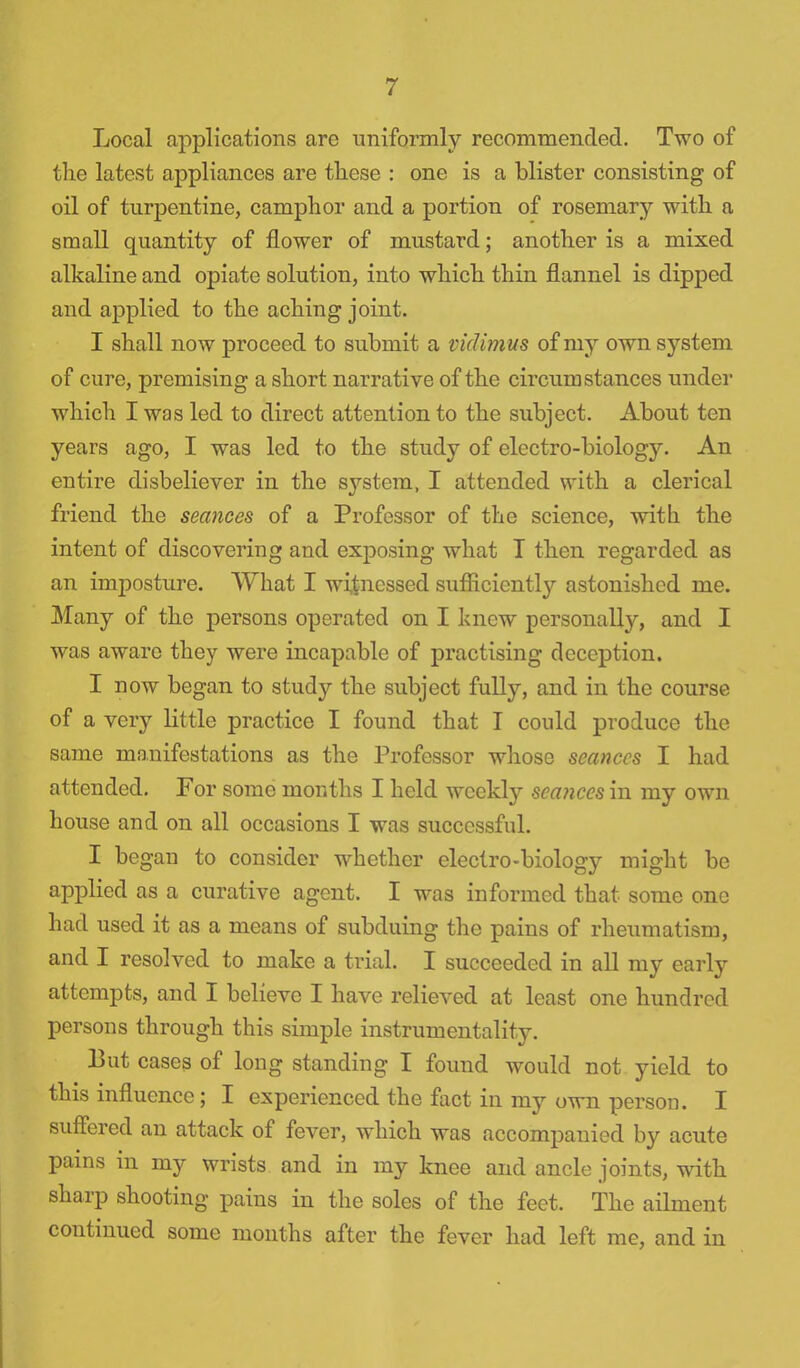 Local applications are uniformly recommended. Two of the latest appliances are these : one is a blister consisting of oil of turpentine, camphor and a portion of rosemary with a small quantity of flower of mustard; another is a mixed alkaline and opiate solution, into which thin flannel is dipped and applied to the aching joint. I shall now proceed to submit a vidimus of my own system of cure, premising a short narrative of the circumstances under which I was led to direct attention to the subject. About ten years ago, I was led to the study of electro-biology. An entire disbeliever in the S3?-stem, I attended with a clerical friend the seances of a Professor of the science, with the intent of discovering and exposing what T then regarded as an imposture. What I witnessed sufficiently astonished me. Many of the persons operated on I knew personally, and I was aware they were incapable of practising deception. I now began to study the subject fully, and in the course of a very little practice I found that I could produce the same manifestations as the Professor whose seances I had attended. For some months I held weekly seances in my own house and on all occasions I was successful. I began to consider whether electro-biology might be applied as a curative agent. I was informed that some one had used it as a means of subduing the pains of rheumatism, and I resolved to make a trial. I succeeded in all my early attempts, and I believe I have relieved at least one hundred persons through this simple instrumentality. But cases of long standing I found would not yield to this influence; I experienced the fact in my own person. I suffered an attack of fever, which was accompanied by acute pains in my wrists and in my knee and ancle joints, with sharp shooting pains in the soles of the feet. The ailment continued some months after the fever had left me, and in