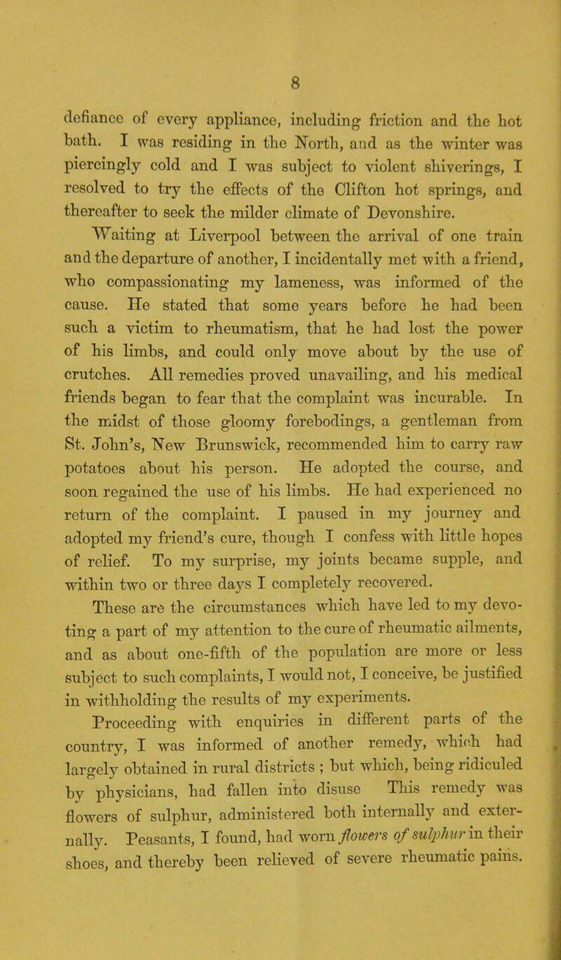 defiance of every appliance, including friction and the hot bath. I was residing in the North, and as the winter was piercingly cold and I was subject to violent shiverings, I resolved to try the effects of the Clifton hot springs, and thereafter to seek the milder climate of Devonshire. Waiting at Liverpool between the arrival of one train and the departure of another, I incidentally met with a friend, who compassionating my lameness, was informed of the cause. He stated that some years before he had been such a victim to rheumatism, that he had lost the power of his limbs, and could only move about by the use of crutches. All remedies proved unavailing, and his medical friends began to fear that the complaint was incurable. In the midst of those gloomy forebodings, a gentleman from St. John's, New Brunswick, recommended him to carry raw potatoes about his person. He adopted the course, and soon regained the use of his limbs. He had experienced no return of the complaint. I paused in my journey and adopted my friend's cure, though I confess with little hopes of relief. To my surprise, my joints became supple, and within two or three days I completely recovered. These are the circumstances which have led to my devo- ting a part of my attention to the cure of rheumatic ailments, and as about one-fifth of the population are more or less subject to such complaints, I would not, I conceive, be justified in withholding the results of my experiments. Proceeding with enquiries in different parts of the country, I was informed of another remedy, which had largely obtained in rural districts ; but which, being ridiculed by physicians, had fallen into disuse This remedy was flowers of sulphur, administered both internally and exter- nally. Peasants, I found, had worn flowers of sulph ur in their shoes, and thereby been relieved of severe rheumatic pains.