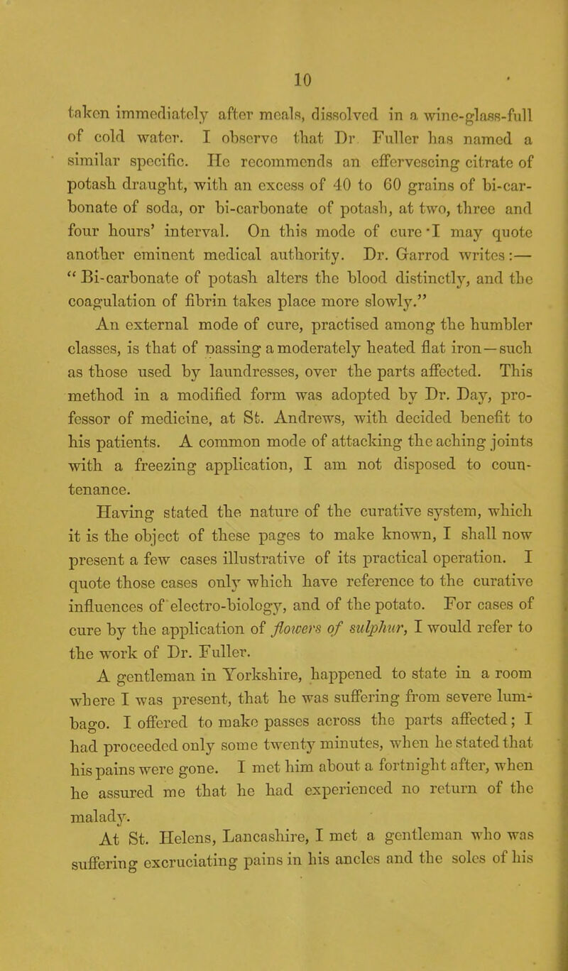 taken immediately after meals, dissolved in a wine-glass-full of cold water. I observe that Dr Fuller has named a similar specific. He recommends an effervescing citrate of potash draught, with an excess of 40 to 60 grains of bi-car- bonate of soda, or bi-carbonate of potash, at two, three and four hours' interval. On this mode of cure*I may quote another eminent medical authority. Dr. Garrod writes:—  Bi-carbonate of potash alters the blood distinctty, and the coagulation of fibrin takes place more slowly. An external mode of cure, practised among the humbler classes, is that of massing a moderately heated flat iron—such as those used by laundresses, over the parts affected. This method in a modified form was adopted by Dr. Day, pro- fessor of medicine, at St. Andrews, with decided benefit to his patients. A common mode of att acking the aching joints with a freezing application, I am not disposed to coun- tenance. Having stated the nature of the curative system, which it is the object of these pages to make known, I shall now present a few cases illustrative of its practical operation. I quote those cases only which have reference to the curative influences of electro-biology, and of the potato. For cases of cure by the application of flowers of sulphur, I would refer to the work of Dr. Fuller. A gentleman in Yorkshire, happened to state in a room where I was present, that he was suffering from severe lum- bago. I offered to make passes across the parts affected; I had proceeded only some twenty minutes, when he stated that his pains were gone. I met him about a fortnight after, when he assured me that he had experienced no return of the malady. At St. Helens, Lancashire, I met a gentleman who was suffering excruciating pains in his ancles and the soles of his
