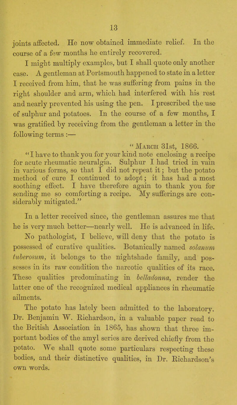 joints affected. He now obtained immediate relief. In the course of a few months he entirely recovered. I might multiply examples, but I shall quote only another case. A gentleman at Portsmouth happened to state in a letter I received from him, that he was suffering from pains in the riant shoulder and arm, which had interfered with his rest and nearly prevented his using the pen. I prescribed the use of sulphur and potatoes. In the course of a few months, I was gratified by receiving from the gentleman a letter in the following terms :—  March 31st, 1866.  I have to thank you for your kind note enclosing a recipe for acute rheumatic neuralgia. Sulphur I had tried in vain in various forms, so that I did not repeat it; but the potato method of cure I continued to adopt; it has had a most soothing effect. I have therefore again to thank you for sending me so comforting a recipe. My sufferings are con- siderably mitigated. In a letter received since, the gentleman assures me that he is very much better—nearly well. He is advanced in life. No pathologist, I believe, will deny that the potato is possessed of curative qualities. Botanically named solan urn tuberosum, it belongs to the nightshade family, and pos- sesses in its raw condition the narcotic qualities of its race. These qualities predominating in belladonna, render the latter one of the recognized medical appliances in rheumatic ailments. The potato has lately been admitted to the laboratory. Dr. Benjamin W. Richardson, in a valuable paper read to the British Association in 1865, has shown that three im- portant bodies of the amyl series are derived chiefly from the potato. We shall quote some particulars respecting these bodies, and their distinctive qualities, in Dr. Richardson's own words.
