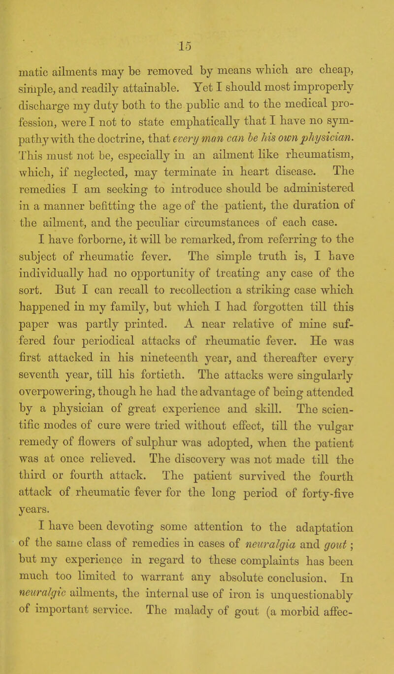 matic ailments may be removed by means which, are cheap, simple, and readily attainable. Yet I should most improperly discharge my duty both to the public and to the medical pro- fession, were I not to state emphatically that I have no sym- pathy with the doctrine, that every man can be his own physician. This must not be, especially in an ailment like rheumatism, which, if neglected, may terminate in heart disease. The remedies I am seeking to introduce should be administered in a manner befitting the age of the patient, the duration of the ailment, and the peculiar circumstances of each case. I have forborne, it will bo remarked, from referring to the subject of rheumatic fever. The simple truth is, I have individually had no opportunity of treating any case of the sort. But I can recall to recollection a striking case which happened in my family, but which I had forgotten till this paper was partly printed. A near relative of mine suf- fered four periodical attacks of rheumatic fever. He was first attacked in his nineteenth year, and thereafter every seventh year, till his fortieth. The attacks were singularly overpowering, though he had the advantage of being attended by a physician of great experience and skill. The scien- tific modes of cure were tried without effect, till the vulgar remedy of flowers of sulphur was adopted, when the patient was at once relieved. The discovery was not made till the third or fourth attack. The patient survived the fourth attack of rheumatic fever for the long period of forty-five years. I have been devoting some attention to the adaptation of the same class of remedies in cases of neuralgia and gout; but my experience in regard to these complaints has been much too limited to warrant any absolute conclusion. In neuralgic ailments, the internal use of iron is unquestionably of important service. The malady of gout (a morbid affec-