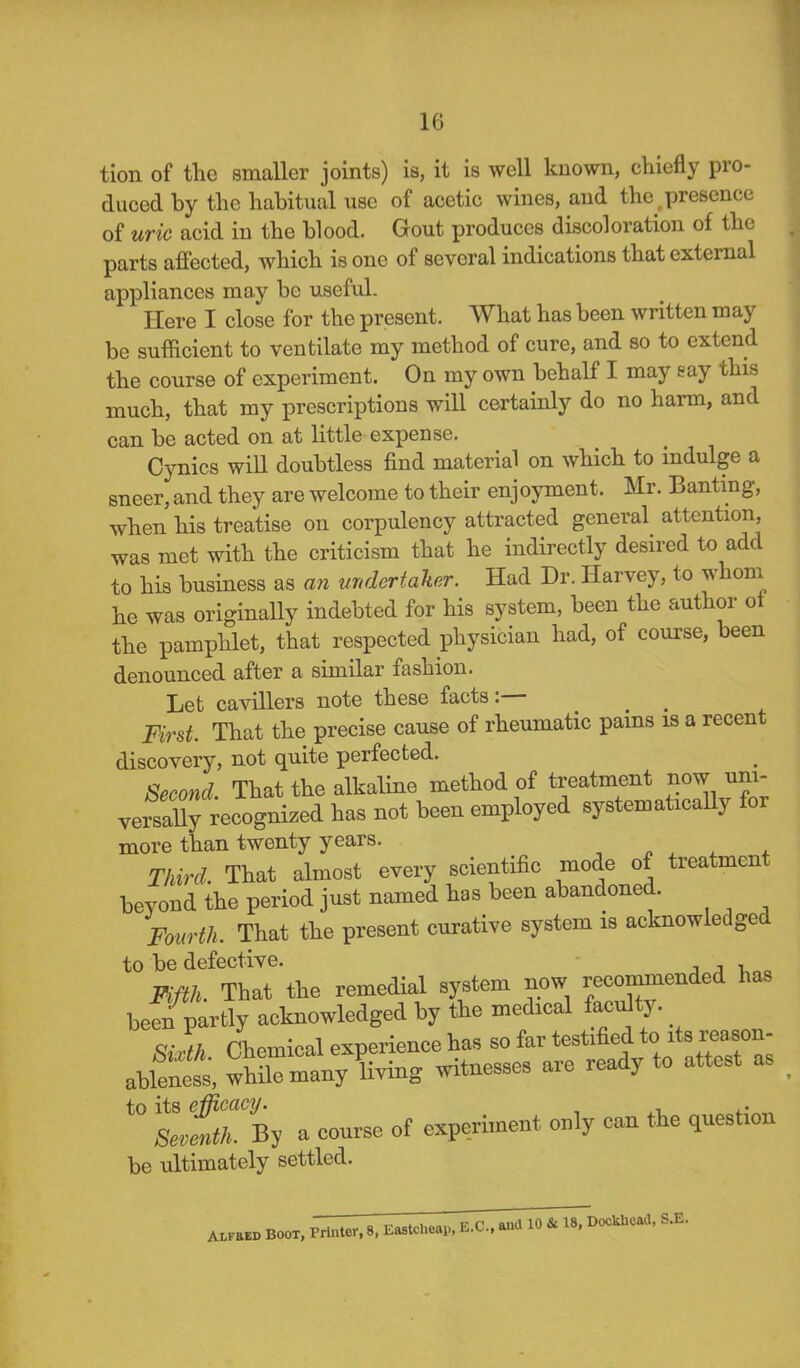 tion of the smaller joints) is, it is well known, chiefly pro- duced by the habitual use of acetic wines, and the .presence of uric acid in the blood. Gout produces discoloration of the parts affected, which is one of several indications that external appliances may be useful. Here I close for the present. What has been written may be sufficient to ventilate my method of cure, and so to extend the course of experiment. On my own behalf I may eay this much, that my prescriptions will certainly do no harm, and can be acted on at little expense. Cynics will doubtless find material on which to indulge a sneer, and they are welcome to their enjoyment. Mr. Banting, when his treatise on corpulency attracted general attention, was met with the criticism that he indirectly desired to add to his business as an undertaker. Had Dr. Harvey, to whom he was originally indebted for his system, been the author ot the pamphlet, that respected physician had, of course, been denounced after a similar fashion. Let cavillers note these facts:— < # First. That the precise cause of rheumatic pams is a recent discovery, not quite perfected. Second That the alkaline method of treatment now uni- versally recognized has not been employed systematically for more than twenty years. Third. That almost every scientific mode of treatment beyond the period just named has been abandoned. Fourth. That the present curative system is acknowledged to be defective. Fifth. That the remedial system now recommended has been partly acknowledged by the medical facu ty. qjft Chemical experience has so far testified to its reason- Sixth. Uiemicai experxmrV ready to attest as ableness, while many living witnesses are y to its efficacy. . Seventh. By a course of experiment only can the question be ultimately settled.