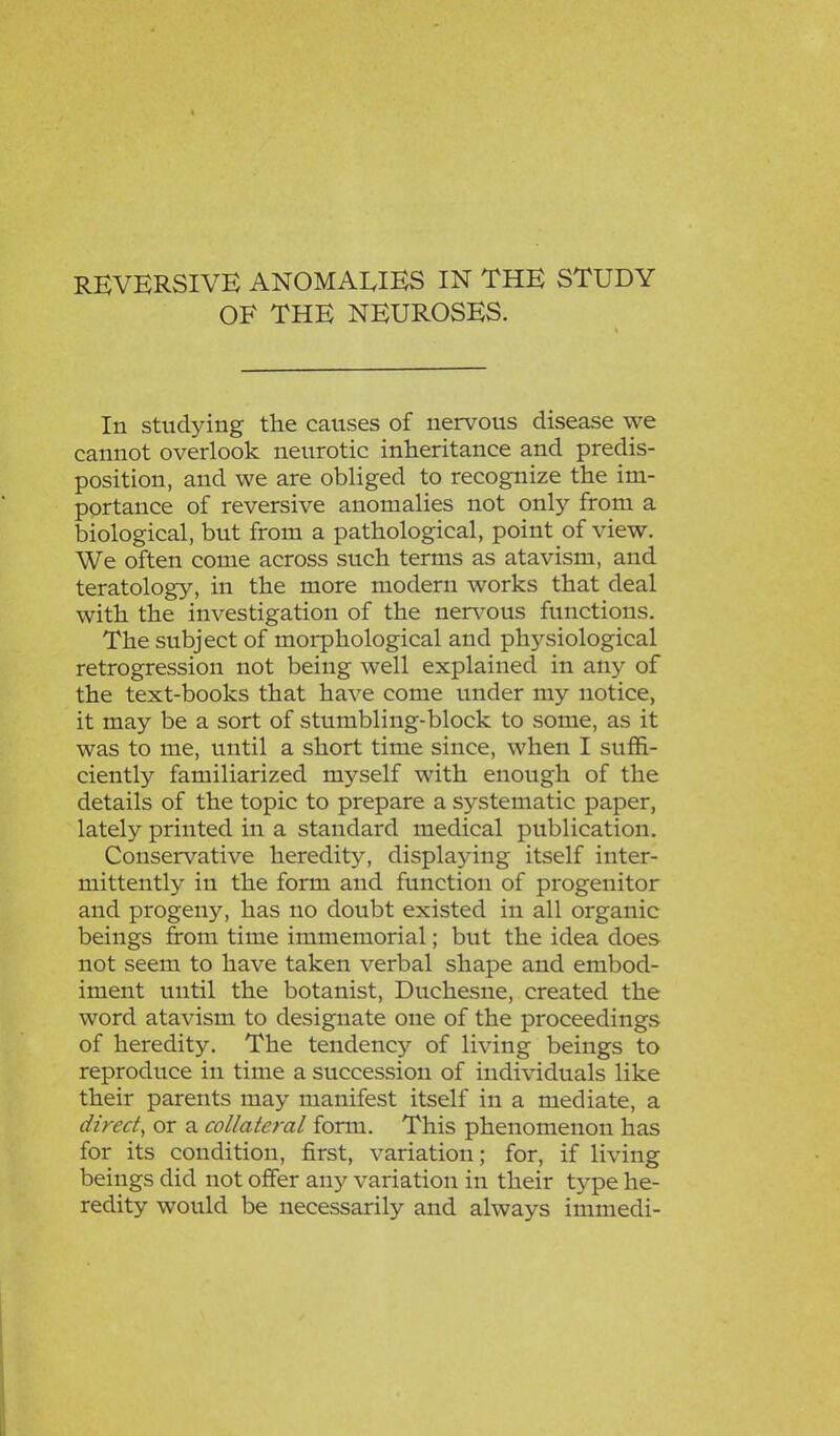 OF THE NEUROSES. In studying the causes of nervous disease we cannot overlook neurotic inheritance and predis- position, and we are obliged to recognize the im- portance of reversive anomalies not only from a biological, but from a pathological, point of view. We often come across such terms as atavism, and teratology, in the more modern works that deal with the investigation of the nervous functions. The subject of morphological and physiological retrogression not being well explained in any of the text-books that have come under my notice, it may be a sort of stumbling-block to some, as it was to me, until a short time since, when I suffi- ciently familiarized myself with enough of the details of the topic to prepare a systematic paper, lately printed in a standard medical publication. Conservative heredity, displaying itself inter- mittently in the form and function of progenitor and progeny, has no doubt existed in all organic beings from time immemorial; but the idea does not seem to have taken verbal shape and embod- iment until the botanist, Duchesne, created the word atavism to designate one of the proceedings of heredity. The tendency of living beings to reproduce in time a succession of individuals like their parents may manifest itself in a mediate, a direct, or a collateral form. This phenomenon has for its condition, first, variation; for, if living beings did not offer any variation in their type he- redity would be necessarily and always immedi-