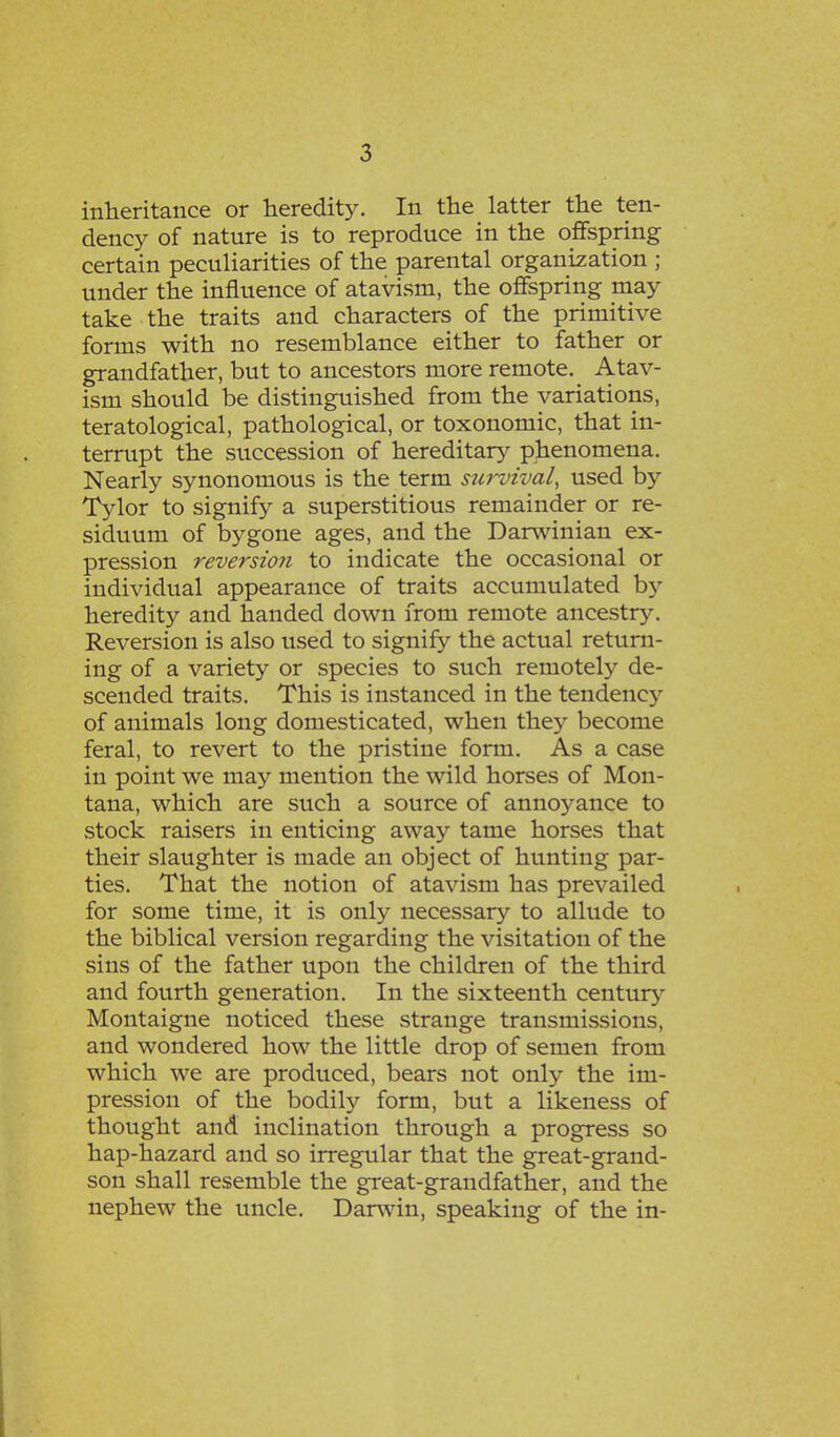 inheritance or heredity. In the latter the ten- dency of nature is to reproduce in the offspring certain peculiarities of the parental organization ; under the influence of atavism, the offspring may take the traits and characters of the primitive forms with no resemblance either to father or grandfather, but to ancestors more remote. Atav- ism should be distinguished from the variations, teratological, pathological, or toxonomic, that in- terrupt the succession of hereditary phenomena. Nearly synonomous is the term survival, used by Tylor to signify a superstitious remainder or re- siduum of bygone ages, and the Darwinian ex- pression reversion to indicate the occasional or individual appearance of traits accumulated by heredity and handed down from remote ancestry. Reversion is also used to signify the actual return- ing of a variety or species to such remotely de- scended traits. This is instanced in the tendency of animals long domesticated, when they become feral, to revert to the pristine form. As a case in point we may mention the wild horses of Mon- tana, which are such a source of annoyance to stock raisers in enticing away tame horses that their slaughter is made an object of hunting par- ties. That the notion of atavism has prevailed for some time, it is only necessary to allude to the biblical version regarding the visitation of the sins of the father upon the children of the third and fourth generation. In the sixteenth century Montaigne noticed these strange transmissions, and wondered how the little drop of semen from which we are produced, bears not only the im- pression of the bodily form, but a likeness of thought and inclination through a progress so hap-hazard and so irregular that the great-grand- son shall resemble the great-grandfather, and the nephew the uncle. Darwin, speaking of the in-