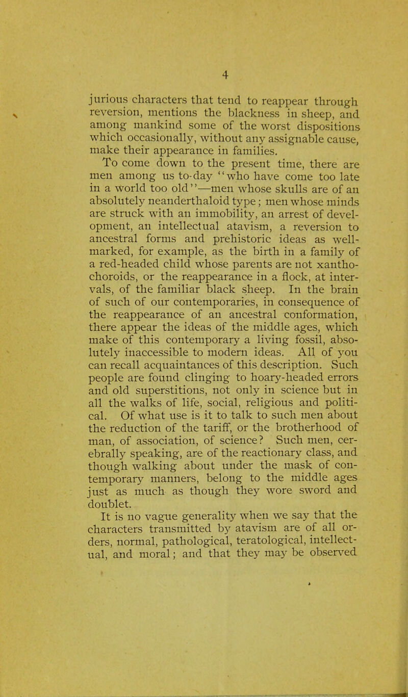 jurious characters that tend to reappear through reversion, mentions the blackness in sheep, and among mankind some of the worst dispositions which occasionally, without any assignable cause, make their appearance in families. To come down to the present time, there are men among us to-day who have come too late in a world too old—men whose skulls are of an absolutely neanderthaloid type; men whose minds are struck with an immobility, an arrest of devel- opment, an intellectual atavism, a reversion to ancestral forms and prehistoric ideas as well- marked, for example, as the birth in a family of a red-headed child whose parents are not xantho- choroids, or the reappearance in a flock, at inter- vals, of the familiar black sheep. In the brain of such of our contemporaries, in consequence of the reappearance of an ancestral conformation, there appear the ideas of the middle ages, which make of this contemporary a living fossil, abso- lutely inaccessible to modern ideas. All of you can recall acquaintances of this description. Such people are found clinging to hoary-headed errors and old superstitions, not only in science but in all the walks of life, social, religious and politi- cal. Of what use is it to talk to such men about the reduction of the tariff, or the brotherhood of man, of association, of science? Such men, cer- ebrally speaking, are of the reactionary class, and though walking about under the mask of con- temporary manners, belong to the middle ages just as much as though they wore sword and doublet. It is no vague generality when we say that the characters transmitted by atavism are of all or- ders, normal, pathological, teratological, intellect- ual, and moral; and that they may be observed