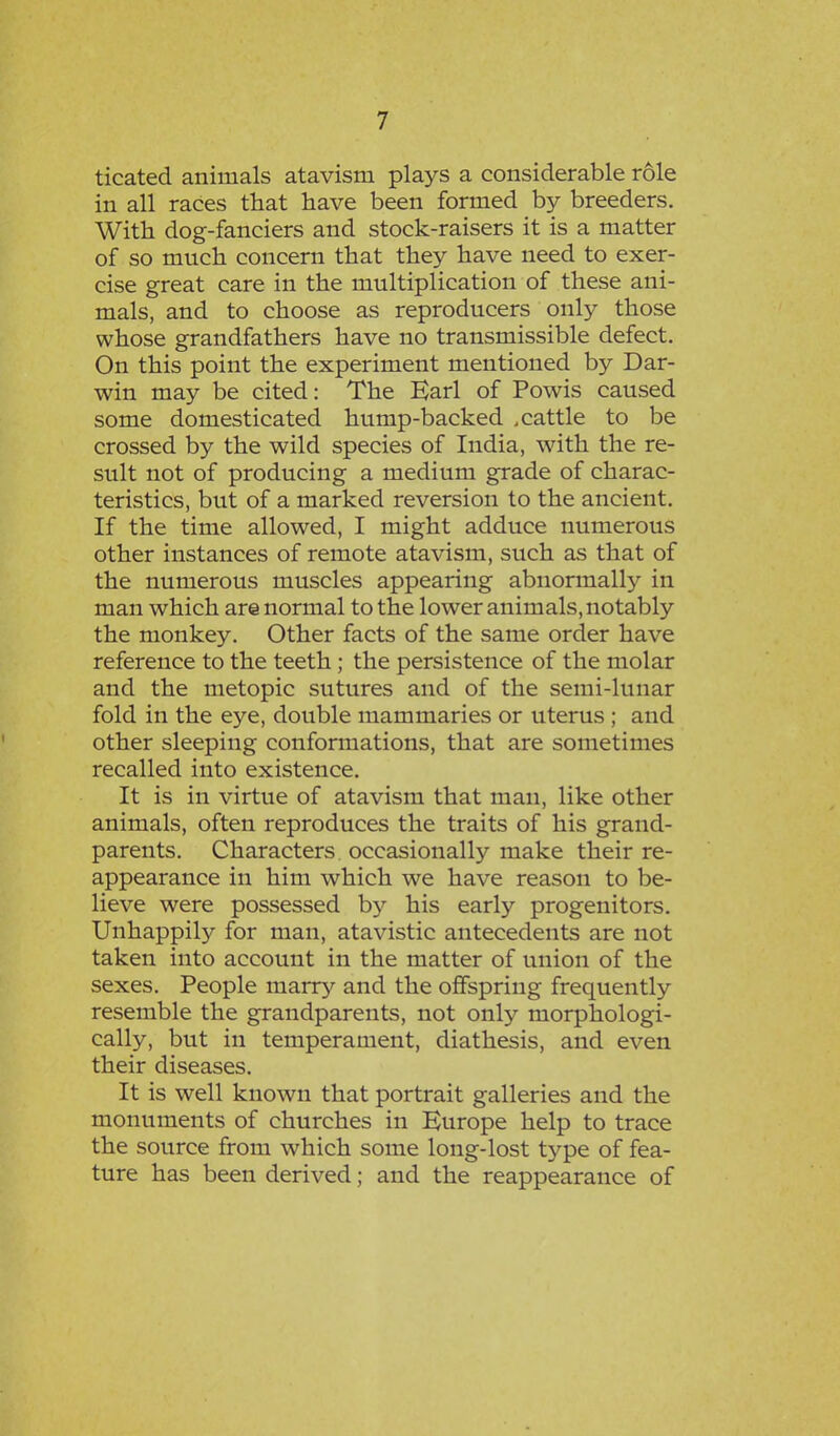 ticated animals atavism plays a considerable role in all races that have been formed by breeders. With dog-fanciers and stock-raisers it is a matter of so much concern that they have need to exer- cise great care in the multiplication of these ani- mals, and to choose as reproducers only those whose grandfathers have no transmissible defect. On this point the experiment mentioned by Dar- win may be cited: The Earl of Powis caused some domesticated hump-backed .cattle to be crossed by the wild species of India, with the re- sult not of producing a medium grade of charac- teristics, but of a marked reversion to the ancient. If the time allowed, I might adduce numerous other instances of remote atavism, such as that of the numerous muscles appearing abnormally in man which are normal to the lower animals, notably the monkey. Other facts of the same order have reference to the teeth; the persistence of the molar and the metopic sutures and of the semi-lunar fold in the eye, double mammaries or uterus ; and other sleeping conformations, that are sometimes recalled into existence. It is in virtue of atavism that man, like other animals, often reproduces the traits of his grand- parents. Characters occasionally make their re- appearance in him which we have reason to be- lieve were possessed by his early progenitors. Unhappily for man, atavistic antecedents are not taken into account in the matter of union of the sexes. People marry and the offspring frequently resemble the grandparents, not only morphologi- cally, but in temperament, diathesis, and even their diseases. It is well known that portrait galleries and the monuments of churches in Europe help to trace the source from which some long-lost type of fea- ture has been derived; and the reappearance of